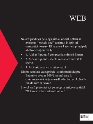 WEB Ne-am gandit ca pe l ? ng ?  site-ul oficial Entran s ?  existe un pseudo-site construit  ? n spiritul campaniei noastre. El va avea 3 sectiuni principale  al c?ror con?inut va fi: 1.  Aici ar fi putut fi compozitia chimic ?  Entran 2.  Aici ar fi putut fi efecte secundare care s ?  te sperie 3.  Aici este ceea ce te intereseaz ? Ultima sectiune va cuprinde  ?i  informatii despre Entran ca produs 100% natural care i ? i condimenteaz ?  via ? a sexual ?  aduc ? nd acel plus de fun de care ai nevoie. Site-ul va fi prezentat tot pe net,prin articole cu titlul O femeie reface site-ul Entran 