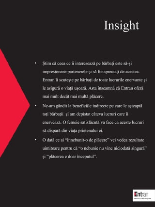 Insight ?tim c? ceea ce ?i intereseaz? pe b?rba?i este s?-?i impresioneze partenerele ?i s? fie aprecia?i de acestea. Entran ?i scute?te pe b?rba?i de toate lucrurile enervante ?i le asigur? o via?? u?oar ? . Asta ?nseamn? c? Entran ofer? mai mult dec?t mai mult? pl?cere.  Ne-am g?ndit la beneficiile indirecte pe care le a?teapt?  to?i b?rba?ii  ?i am depistat c?teva lucruri care   ?i enerveaz?. O femeie satisf?cut? va face ca aceste lucruri s? dispar? din via?a prietenului ei. O dat? ce ai ?nnebunit-o de pl?cere vei vedea rezultate uimitoare pentru c? o nebunie nu vine niciodat? singur? ?i pl?cerea e doar ?nceputul. 