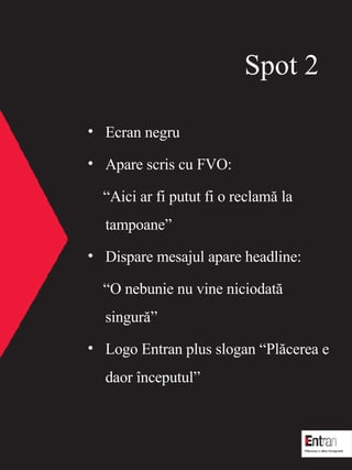 Spot  2 Ecran negru Apare scris cu FVO:  Aici ar fi putut fi o reclam? la tampoane Dispare mesajul apare headline:  O nebunie nu vine niciodat? singur? Logo Entran plus slogan Pl?cerea e daor ?nceputul 