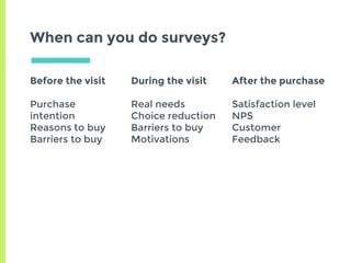 Before the visit
Purchase
intention
Reasons to buy
Barriers to buy
During the visit
Real needs
Choice reduction
Barriers to buy
Motivations
After the purchase
Satisfaction level
NPS
Customer
Feedback
When can you do surveys?
 