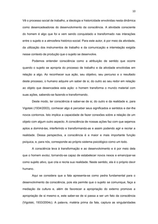 10
Vê o processo social de trabalho, a ideologia e historicidade envolvidas nesta dinâmica
como desencadeadoras do desenvolvimento da consciência. A atividade consciente
do homem é algo que foi e vem sendo conquistado e transformado nas interações
entre o sujeito e a atmosfera histórico-social. Para este autor, é por meio da atividade,
da utilização dos instrumentos de trabalho e da comunicação e interrelação exigida
nesse contexto de produção que o sujeito se desenvolve.
Podemos entender consciência como a atribuição de sentido que ocorre
quando o sujeito se apropria do processo de trabalho e da atividade envolvidas em
relação a algo. Ao reconhecer sua ação, seu objetivo, seu percurso e o resultado
deste processo, o humano adquire um saber de si, do outro ao seu redor em relação
ao objeto que desencadeia esta ação: o homem transforma o mundo material com
suas ações, sabendo-se fazendo e transformando.
Deste modo, ter consciência é saber-se de si, do outro e da realidade e, para
Vigotski (1934/2003), conhecer algo é perceber seus significados e sentidos e dar-lhe
novos contornos. Isto implica a capacidade de fazer conexões sobre a relação de um
objeto com algum outro aspecto. A consciência de nossas ações faz com que sejamos
aptos a dominá-las, interferindo e transformando-as e assim podendo agir e recriar a
realidade. Dessa perspectiva, a consciência é a maior e mais importante função
psíquica, e, para nós, corresponde ao próprio sistema psicológico como um todo.
A consciência leva à transformação e ao desenvolvimento e é por meio dela
que o homem evolui, tornando-se capaz de estabelecer novos nexos e emancipar-se
como sujeito ativo, que cria e recria sua realidade. Neste sentido, ela é o próprio devir
humano.
Aqui se considera que a fala apresenta-se como pedra fundamental para o
desenvolvimento da consciência, pois ela permite que o sujeito se comunique, faça a
mediação da cultura e, além de favorecer a apropriação do externo promove a
apropriação de si mesmo e, este saber-se de si passa a ser um fato da consciência
(Vigotski, 1933/2004c). A palavra, matéria prima da fala, captura as singularidades
 
