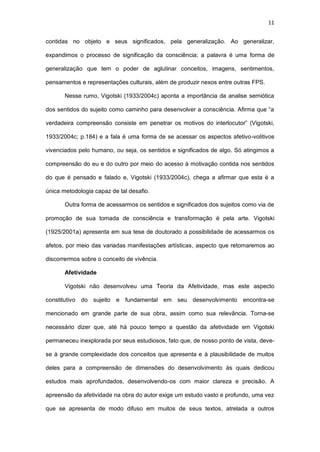 11
contidas no objeto e seus significados, pela generalização. Ao generalizar,
expandimos o processo de significação da consciência; a palavra é uma forma de
generalização que tem o poder de aglutinar conceitos, imagens, sentimentos,
pensamentos e representações culturais, além de produzir nexos entre outras FPS.
Nesse rumo, Vigotski (1933/2004c) aponta a importância da analise semiótica
dos sentidos do sujeito como caminho para desenvolver a consciência. Afirma que “a
verdadeira compreensão consiste em penetrar os motivos do interlocutor” (Vigotski,
1933/2004c; p.184) e a fala é uma forma de se acessar os aspectos afetivo-volitivos
vivenciados pelo humano, ou seja, os sentidos e significados de algo. Só atingimos a
compreensão do eu e do outro por meio do acesso à motivação contida nos sentidos
do que é pensado e falado e, Vigotski (1933/2004c), chega a afirmar que esta é a
única metodologia capaz de tal desafio.
Outra forma de acessarmos os sentidos e significados dos sujeitos como via de
promoção de sua tomada de consciência e transformação é pela arte. Vigotski
(1925/2001a) apresenta em sua tese de doutorado a possibilidade de acessarmos os
afetos, por meio das variadas manifestações artísticas, aspecto que retomaremos ao
discorrermos sobre o conceito de vivência.
Afetividade
Vigotski não desenvolveu uma Teoria da Afetividade, mas este aspecto
constitutivo do sujeito e fundamental em seu desenvolvimento encontra-se
mencionado em grande parte de sua obra, assim como sua relevância. Torna-se
necessário dizer que, até há pouco tempo a questão da afetividade em Vigotski
permaneceu inexplorada por seus estudiosos, fato que, de nosso ponto de vista, deve-
se à grande complexidade dos conceitos que apresenta e à plausibilidade de muitos
deles para a compreensão de dimensões do desenvolvimento às quais dedicou
estudos mais aprofundados, desenvolvendo-os com maior clareza e precisão. A
apreensão da afetividade na obra do autor exige um estudo vasto e profundo, uma vez
que se apresenta de modo difuso em muitos de seus textos, atrelada a outros
 