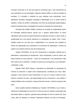 12
conceitos. Esse fator é um dos que pode ter contribuído para o não investimento de
seus estudiosos em sua abordagem. Segundo Sawaia (2000), na obra de Vigotski as
emoções “[...] compõem o subtexto de suas reflexões mais importantes, como:
significado, educação, linguagem, pedologia e defectologia” (p.4). A autora credita à
Vigotski o mérito de conferir à afetividade uma forma de positividade epistemológica,
variável importante para a investigação do humano e produção de conhecimento.
González Rey (2009a; 2009b), estudioso do conceito de subjetividade dentro
da Psicologia Histórico-cultural, aponta que o aspecto afetivo-volitivo na teoria
vigotiskiana está na base do desenvolvimento do psiquismo humano e, assim sendo, a
subjetividade tem uma grande relevância na constituição do sujeito. Para o autor,
Vigotski mostra em sua obra que a subjetividade é um processo que respalda as
formas de organização que caracterizam os processos de significação e sentido do
sujeito e do contexto social em que ele se desenvolve.
Vigotski (1934/2003), em seu livro Pensamento e Linguagem, defende que a
afetividade é indissociável do pensamento: “para compreender a fala de outrem não
basta entender as suas palavras ─ temos de compreender o seu pensamento. Mas
nem mesmo isso é suficiente ─ também é preciso que conheçamos a sua motivação”.
(1934/2003, p.188).
Vigotski (1995; 2007) reforça a importância da afetividade na constituição do
humano ao descrever o sujeito como biopsicossocial, constituído por corpo, afeto,
cognição e meio social de modo indissociável, em que um é causa e efeito do outro,
produto e produtor do outro, cuja fragmentação torna-se impossível, o que justifica o
método dialético para se estudar o desenvolvimento humano, conforme proposto pelo
autor.
Outra questão bastante enfatizada por Vigotski (1927/2004a) e que mostra a
relevância da afetividade em sua obra é a crítica que faz em relação à polarização das
dimensões afetiva e cognitiva, praticada pela psicologia do início do século XX. Essa
crítica, além de expressa no clássico “Significado Histórico da Crise da Psicologia”,
 