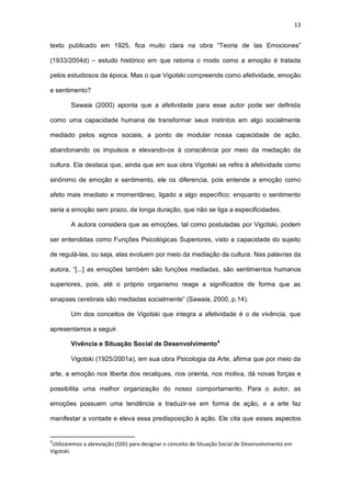 13
texto publicado em 1925, fica muito clara na obra “Teoria de las Emociones”
(1933/2004d) – estudo histórico em que retoma o modo como a emoção é tratada
pelos estudiosos da época. Mas o que Vigotski compreende como afetividade, emoção
e sentimento?
Sawaia (2000) aponta que a afetividade para esse autor pode ser definida
como uma capacidade humana de transformar seus instintos em algo socialmente
mediado pelos signos sociais, a ponto de modular nossa capacidade de ação,
abandonando os impulsos e elevando-os à consciência por meio da mediação da
cultura. Ela destaca que, ainda que em sua obra Vigotski se refira à afetividade como
sinônimo de emoção e sentimento, ele os diferencia, pois entende a emoção como
afeto mais imediato e momentâneo, ligado a algo específico; enquanto o sentimento
seria a emoção sem prazo, de longa duração, que não se liga a especificidades.
A autora considera que as emoções, tal como postuladas por Vigotski, podem
ser entendidas como Funções Psicológicas Superiores, visto a capacidade do sujeito
de regulá-las, ou seja, elas evoluem por meio da mediação da cultura. Nas palavras da
autora, “[...] as emoções também são funções mediadas, são sentimentos humanos
superiores, pois, até o próprio organismo reage a significados de forma que as
sinapses cerebrais são mediadas socialmente” (Sawaia, 2000, p.14).
Um dos conceitos de Vigotski que integra a afetividade é o de vivência, que
apresentamos a seguir.
Vivência e Situação Social de Desenvolvimento4
Vigotski (1925/2001a), em sua obra Psicologia da Arte, afirma que por meio da
arte, a emoção nos liberta dos recalques, nos orienta, nos motiva, dá novas forças e
possibilita uma melhor organização do nosso comportamento. Para o autor, as
emoções possuem uma tendência a traduzir-se em forma de ação, e a arte faz
manifestar a vontade e eleva essa predisposição à ação. Ele cita que esses aspectos
4
Utilizaremos a abreviação (SSD) para designar o conceito de Situação Social de Desenvolvimento em
Vigotski.
 