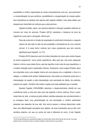 14
possibilitam a melhor organização do nosso comportamento uma vez que promovem
a conscientização do que sentimos, possibilitando a reorganização de nossas ações.
Sua importância se destaca não apenas pelo aspecto estético, mas pelos afetos que
desperta por intermédio da vivência que a arte promove.
Vigotski acredita, assim, ser possível adentrar e transpor questões relativas ao
humano por meio do sensível. Prestes (2010), estudiosa e tradutora da obra de
Vigotski do russo para o português, afirma que:
Para ele a arte tem a função de superação do sentimento individual e o aspecto
criativo da arte está no fato de ela possibilitar a transferência de uma vivência
comum. E é esse termo vivência (em russo perejivanie) que tem enorme
significado para Vigotski”. (p.117).
Prestes (2010) descreve que há muitas traduções do russo para outras línguas
do termo perejivanie5
, como sendo experiência. Mas para ela, não seria adequado
traduzir o termo russo desta forma, pois ele significa muito mais do que experiência, e
a melhor tradução seria a expressão vivência. Perejivanie, como sugere Prestes, deve
ser entendida como uma relação interna de uma pessoa com a realidade; o foco é a
relação, a unidade entre ambos. Dialeticamente, não existe um ambiente social sem a
interpretação do sujeito e esta interpretação vem permeada de afetos, de sentidos,
próprios do sujeito. Também não existe o sujeito sem esta realidade que o constitui.
Quando Vigotski (1933/2006b) descreve o desenvolvimento infantil em sua
conferência sobre a crise dos sete anos ele explicita o termo vivência. Para o autor,
nesta fase da vida, a criança já pode atribuir sentidos pessoais aos acontecimentos e
já consegue fazer uma generalização de sua percepção e conferir predicados
pessoais aos aspectos de sua vida. Isto ocorre porque a criança desenvolve nesta
fase uma diferenciação perceptiva dos objetos, de suas impressões que já vêm com
sentidos próprios, em que um ponto de vista é diferente do outro. A isto Vigotski
5
O termo perezhivanie ou perejivanie pode ser encontrado nestas duas formas de escrita, mas aqui
optamos por escrevê-lo como os autores citados o descrevem em suas obras.
 