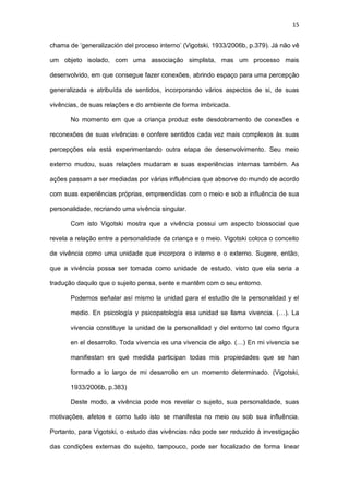 15
chama de ‘generalización del proceso interno’ (Vigotski, 1933/2006b, p.379). Já não vê
um objeto isolado, com uma associação simplista, mas um processo mais
desenvolvido, em que consegue fazer conexões, abrindo espaço para uma percepção
generalizada e atribuída de sentidos, incorporando vários aspectos de si, de suas
vivências, de suas relações e do ambiente de forma imbricada.
No momento em que a criança produz este desdobramento de conexões e
reconexões de suas vivências e confere sentidos cada vez mais complexos às suas
percepções ela está experimentando outra etapa de desenvolvimento. Seu meio
externo mudou, suas relações mudaram e suas experiências internas também. As
ações passam a ser mediadas por várias influências que absorve do mundo de acordo
com suas experiências próprias, empreendidas com o meio e sob a influência de sua
personalidade, recriando uma vivência singular.
Com isto Vigotski mostra que a vivência possui um aspecto biossocial que
revela a relação entre a personalidade da criança e o meio. Vigotski coloca o conceito
de vivência como uma unidade que incorpora o interno e o externo. Sugere, então,
que a vivência possa ser tomada como unidade de estudo, visto que ela seria a
tradução daquilo que o sujeito pensa, sente e mantêm com o seu entorno.
Podemos señalar así mismo la unidad para el estudio de la personalidad y el
medio. En psicología y psicopatología esa unidad se llama vivencia. (…). La
vivencia constituye la unidad de la personalidad y del entorno tal como figura
en el desarrollo. Toda vivencia es una vivencia de algo. (…) En mi vivencia se
manifiestan en qué medida participan todas mis propiedades que se han
formado a lo largo de mi desarrollo en un momento determinado. (Vigotski,
1933/2006b, p.383)
Deste modo, a vivência pode nos revelar o sujeito, sua personalidade, suas
motivações, afetos e como tudo isto se manifesta no meio ou sob sua influência.
Portanto, para Vigotski, o estudo das vivências não pode ser reduzido à investigação
das condições externas do sujeito, tampouco, pode ser focalizado de forma linear
 