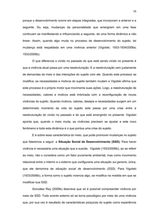16
porque o desenvolvimento ocorre em etapas integradas, que incorporam a anterior e a
seguinte. Ou seja, mudanças da personalidade que emergiram em uma fase
continuam se manifestando e influenciando a seguinte, de uma forma dinâmica e não
linear. Assim, quando algo muda no processo de desenvolvimento do sujeito, tal
mudança está respaldada em uma vivência anterior (Vigotski, 1933-1934/2006a;
1933/2006b).
O que diferencia o vivido no passado do que está sendo vivido no presente é
que a vivência atual passa por uma reestruturação. E a reestruturação vem justamente
de demandas do meio e das interações do sujeito com ele. Quando este processo se
modifica, as necessidades e motivos do sujeito também mudam e Vigotski afirma que
este processo é o próprio motor que movimenta suas ações. Logo, a reestruturação de
necessidades, valores e motivos está imbricada com a reconfiguração de novas
vivências do sujeito. Quando motivos, valores, desejos e necessidades surgem em um
determinado momento da vida do sujeito este passa por uma crise entre a
reestruturação do vivido no passado e do que está emergindo no presente. Vigotski
aponta que, quando o meio muda, as vivências precisam se ajustar a este novo
fenômeno e toda esta dinâmica é o que pontua uma crise do sujeito.
E é sobre essa característica do meio, que pode promover mudanças no sujeito
que falaremos a seguir: a Situação Social de Desenvolvimento (SSD). Para haver
vivência é necessária uma situação que a suscite. Vigotski (1933/2006b), ao se referir
ao meio, não o considera como um fator puramente ambiental, mas como movimento
relacional entre o interno e o externo que configuraria uma situação sui generis, única,
que ele denomina de situação social de desenvolvimento (SSD). Para Vigotski
(1933/2006b), a forma como o sujeito vivencia algo, se modifica na medida em que se
modificar sua SSD.
González Rey (2009b) descreve que só é possível compreender vivência por
meio da SSD. Todo evento externo só se torna psicológico por meio de uma vivência
que, por sua vez é resultado de características psíquicas do sujeito como experiência
 