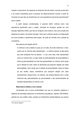 17
singular e imprevisível. Os aspectos do ambiente não são dados, mas são construídos
e se tornam importantes para o processo de desenvolvimento humano a partir do
momento em que eles se transformam em uma experiência emocional (perezhivanie)6
para o sujeito.
A partir dessas considerações, é possível definir vivência como uma
experiência significativa para o sujeito, recheada de emoções, gerada em uma
situação específica (SSD), que não se configura como externa, mas como junção dos
aspectos do sujeito e da própria situação. Visto que a vivência resulta na configuração
de novos sentidos e significados pelo sujeito, ela pode ser tomada como unidade da
consciência.
Nas palavras de Vigotski (2010):
A vivência é uma unidade na qual, por um lado, de modo indivisível, o meio,
aquilo que se vivencia está representado – a vivência sempre se liga àquilo
que está localizado fora da pessoa – e, por outro lado, está representado
como eu vivencio isso, ou seja, todas as particularidades da personalidade e
todas as particularidades do meio são apresentadas na vivência, tanto aquilo
que é retirado do meio, todos os elementos que possuem relação com dada
personalidade, como aquilo que é retirado da personalidade, todos os traços
de seu caráter, traços constitutivos que possuem relação com dado
acontecimento. Dessa forma, na vivência, nós sempre lidamos com a união
indivisível das particularidades da personalidade e das particularidades da
situação representada na vivência. (p.6)
Materialismo dialético como método
Incomodado com a pouca profundidade com que as vertentes subjetivas e
objetivas da psicologia explicavam os fenômenos psicológicos, Vigotski (1927/2004a),
partindo de uma análise critica, postula os fundamentos epistemológicos que davam
6
Ver nota de rodapé 5
 