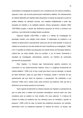18
sustentação à investigação do psiquismo com a amplitude de uma ciência completa e,
segundo o autor, isto só seria possível pelo materialismo dialético. Os embasamentos
do método defendido por Vigotski estão alicerçados no estudo do psiquismo a partir da
análise dialética da atividade humana, nas relações estabelecidas a partir das
situações de trabalho e na realidade histórica. Dessa perspectiva, Vigotski (1995,
1927/2004a) propõe o estudo dos fenômenos psíquicos de forma a conhecer sua
essência, o que demanda investigar desde sua gênese.
Segundo Vigotski (1927/1995), o objeto e o método de investigação em
psicologia mantém uma relação muito estreita: “A elaboração do problema e do
método se desenvolvem conjuntamente, ainda que não de modo paralelo. A busca do
método se converte em uma das tarefas de maior importância na investigação.” (1995,
p.47). A questão do método nas pesquisas com aporte teórico da Psicologia Histórico-
cultural tem um duplo desafio: deve se constituir, a um só tempo, ferramenta e
resultado da investigação, demandando, portanto, um trabalho de construção
permanente do pesquisador.
Para Vigotski, “[...] Estudar algo historicamente significa estudá-lo em
movimento no seu desenvolvimento histórico. Essa é a exigência fundamental do
método dialético.” (1995, p.6). O que o autor quer dizer é que ao abranger, no estudo
de dado fenômeno, todas as suas fases e mudanças, desde o momento de seu
aparecimento até que deixe de aparecer, o pesquisador “dá visibilidade a sua
natureza” (1995, p.6) e, desse modo, pode conhecer sua essência, visto que ele (o
fenômeno) só se mostra quando em movimento.
Outro aspecto fundamental no método proposto por Vigotski é a perspectiva de
que se parte para a análise dos processos psicológicos: deve-se partir dos mais
complexos para se explicar os mais simples. Em suas palavras: “[...] trata-se de
mostrar na esfera do problema que nos interessa como se manifesta o grande no
pequeno”. (1995, p.64) Ou seja, no estudo dos problemas educativos, por exemplo,
demonstrar como os problemas presentes no sistema de ensino, na escola, nas
 