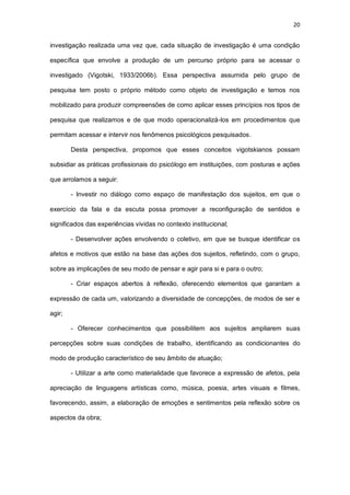 20
investigação realizada uma vez que, cada situação de investigação é uma condição
específica que envolve a produção de um percurso próprio para se acessar o
investigado (Vigotski, 1933/2006b). Essa perspectiva assumida pelo grupo de
pesquisa tem posto o próprio método como objeto de investigação e temos nos
mobilizado para produzir compreensões de como aplicar esses princípios nos tipos de
pesquisa que realizamos e de que modo operacionalizá-los em procedimentos que
permitam acessar e intervir nos fenômenos psicológicos pesquisados.
Desta perspectiva, propomos que esses conceitos vigotskianos possam
subsidiar as práticas profissionais do psicólogo em instituições, com posturas e ações
que arrolamos a seguir:
- Investir no diálogo como espaço de manifestação dos sujeitos, em que o
exercício da fala e da escuta possa promover a reconfiguração de sentidos e
significados das experiências vividas no contexto institucional;
- Desenvolver ações envolvendo o coletivo, em que se busque identificar os
afetos e motivos que estão na base das ações dos sujeitos, refletindo, com o grupo,
sobre as implicações de seu modo de pensar e agir para si e para o outro;
- Criar espaços abertos à reflexão, oferecendo elementos que garantam a
expressão de cada um, valorizando a diversidade de concepções, de modos de ser e
agir;
- Oferecer conhecimentos que possibilitem aos sujeitos ampliarem suas
percepções sobre suas condições de trabalho, identificando as condicionantes do
modo de produção característico de seu âmbito de atuação;
- Utilizar a arte como materialidade que favorece a expressão de afetos, pela
apreciação de linguagens artísticas como, música, poesia, artes visuais e filmes,
favorecendo, assim, a elaboração de emoções e sentimentos pela reflexão sobre os
aspectos da obra;
 