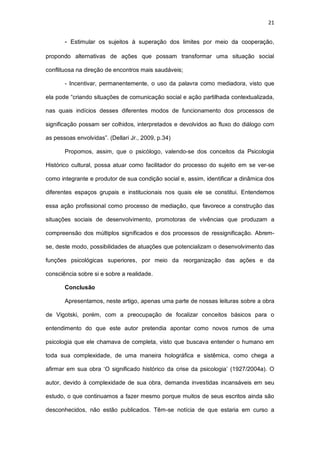 21
- Estimular os sujeitos à superação dos limites por meio da cooperação,
propondo alternativas de ações que possam transformar uma situação social
conflituosa na direção de encontros mais saudáveis;
- Incentivar, permanentemente, o uso da palavra como mediadora, visto que
ela pode “criando situações de comunicação social e ação partilhada contextualizada,
nas quais indícios desses diferentes modos de funcionamento dos processos de
significação possam ser colhidos, interpretados e devolvidos ao fluxo do diálogo com
as pessoas envolvidas”. (Dellari Jr., 2009, p.34)
Propomos, assim, que o psicólogo, valendo-se dos conceitos da Psicologia
Histórico cultural, possa atuar como facilitador do processo do sujeito em se ver-se
como integrante e produtor de sua condição social e, assim, identificar a dinâmica dos
diferentes espaços grupais e institucionais nos quais ele se constitui. Entendemos
essa ação profissional como processo de mediação, que favorece a construção das
situações sociais de desenvolvimento, promotoras de vivências que produzam a
compreensão dos múltiplos significados e dos processos de ressignificação. Abrem-
se, deste modo, possibilidades de atuações que potencializam o desenvolvimento das
funções psicológicas superiores, por meio da reorganização das ações e da
consciência sobre si e sobre a realidade.
Conclusão
Apresentamos, neste artigo, apenas uma parte de nossas leituras sobre a obra
de Vigotski, porém, com a preocupação de focalizar conceitos básicos para o
entendimento do que este autor pretendia apontar como novos rumos de uma
psicologia que ele chamava de completa, visto que buscava entender o humano em
toda sua complexidade, de uma maneira holográfica e sistêmica, como chega a
afirmar em sua obra ‘O significado histórico da crise da psicologia’ (1927/2004a). O
autor, devido à complexidade de sua obra, demanda investidas incansáveis em seu
estudo, o que continuamos a fazer mesmo porque muitos de seus escritos ainda são
desconhecidos, não estão publicados. Têm-se notícia de que estaria em curso a
 