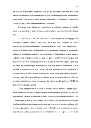 22
organização de suas obras completas, visto que até o momento o material mais vasto
de que dispomos são suas obras escolhidas, com seis tomos publicados, em espanhol
e em inglês. Logo, ainda há muito que se investir para a compreensão do lastro que
podem ter os conceitos da Psicologia Histórico-Cultural.
De nossa parte, finalizamos nosso intento em oferecer subsídios à reflexão
sobre as proposições do autor, destacando, ainda, alguns elementos fundantes de sua
obra.
Ao postular o SUJEITO HISTÓRICO como objeto de investigação da
psicologia, Vigotski expressa uma visão de sujeito que incorpora, de modo
inseparável, o social como FONTE de desenvolvimento e não como aspecto que o
influencia. O sujeito histórico abrangeria, da perspectiva da totalidade, a consciência,
as funções psicológicas superiores e a personalidade. Tal acepção o conduz propor a
vivência como unidade de análise, o que nos parece justificável uma vez que essa
proposição possibilita atender ao princípio de estudar e intervir no processo com foco
no objeto em transformação, sobretudo nas conexões entre os movimentos, o que
equivale a explicar de que modo e por quê uma realidade social se transforma e
engendra outras. A vivência seria uma experiência que une a personalidade do sujeito
e o meio, este último entendido como situação social de desenvolvimento, visto ser
produzido socialmente, incluir os aspectos da cultura, sendo, portanto, FONTE do
desenvolvimento do psiquismo.
Assim, trabalhar com o conceito de vivência implica tratar da unidade sujeito-
social, constituída por uma situação social de desenvolvimento específica. É, pois, por
intermédio da vivência, promovida e vivida na situação social de desenvolvimento, que
o sujeito pode aceder a novos modos de funcionar, pela transformação de dadas
funções psicológicas superiores que, por sua vez, promovem a transformação de todo
o sistema psicológico. Uma realidade social se transforma e se engendra a outras,
possibilitando ações que promovem a conscientização do sujeito por meio da
 