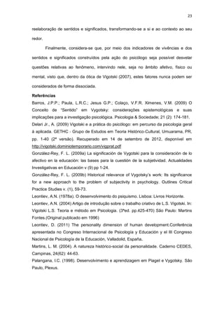 23
reelaboração de sentidos e significados, transformando-se a si e ao contexto ao seu
redor.
Finalmente, considera-se que, por meio dos indicadores de vivências e dos
sentidos e significados construídos pela ação do psicólogo seja possível desvelar
questões relativas ao fenômeno, intervindo nele, seja no âmbito afetivo, físico ou
mental, visto que, dentro da ótica de Vigotski (2007), estes fatores nunca podem ser
considerados de forma dissociada.
Referências
Barros, J.P.P.; Paula, L.R.C.; Jesus G.P.; Colaço, V.F.R. Ximenes, V.M. (2009) O
Conceito de “Sentido” em Vygotsky: considerações epistemológicas e suas
implicações para a investigação psicológica. Psicologia & Sociedade; 21 (2): 174-181.
Delari Jr., A. (2009) Vigotski e a prática do psicólogo: em percurso da psicologia geral
à aplicada. GETHC ‐ Grupo de Estudos em Teoria Histórico‐Cultural, Umuarama, PR,
pp. 1-40 (2ª versão). Recuperado em 14 de setembro de 2012, disponível em
http://vigotski.dominiotemporario.com/vigprat.pdf
González-Rey, F. L. (2009a) La significación de Vygotski para la consideración de lo
afectivo en la educación: las bases para la cuestión de la subjetividad. Actualidades
Investigativas en Educación v (9) pp 1-24.
González-Rey, F. L. (2009b) Historical relevance of Vygotsky’s work: Its significance
for a new approach to the problem of subjectivity in psychology. Outlines Critical
Practice Studies v. (1), 59-73.
Leontiev, A.N. (1978a). O desenvolvimento do psiquismo. Lisboa: Livros Horizonte.
Leontiev, A.N. (2004) Artigo de introdução sobre o trabalho criativo de L.S. Vigotski. In:
Vigotski L.S. Teoria e método em Psicologia. (3ªed. pp.425-470) São Paulo: Martins
Fontes.(Original publicado em 1996)
Leontiev, D. (2011) The personality dimension of human development.Conferência
apresentada no Congreso Internacional de Psicología y Educación y el III Congreso
Nacional de Psicología de la Educación, Valladolid, España.
Martins, L. M. (2004). A natureza histórico-social da personalidade. Caderno CEDES,
Campinas, 24(62): 44-63.
Palangana, I.C. (1998). Desenvolvimento e aprendizagem em Piaget e Vygotsky. São
Paulo, Plexus.
 