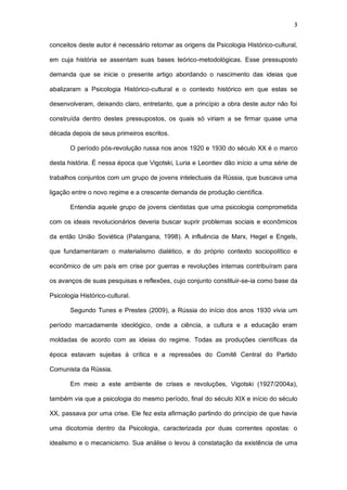 3
conceitos deste autor é necessário retomar as origens da Psicologia Histórico-cultural,
em cuja história se assentam suas bases teórico-metodológicas. Esse pressuposto
demanda que se inicie o presente artigo abordando o nascimento das ideias que
abalizaram a Psicologia Histórico-cultural e o contexto histórico em que estas se
desenvolveram, deixando claro, entretanto, que a princípio a obra deste autor não foi
construída dentro destes pressupostos, os quais só viriam a se firmar quase uma
década depois de seus primeiros escritos.
O período pós-revolução russa nos anos 1920 e 1930 do século XX é o marco
desta história. É nessa época que Vigotski, Luria e Leontiev dão início a uma série de
trabalhos conjuntos com um grupo de jovens intelectuais da Rússia, que buscava uma
ligação entre o novo regime e a crescente demanda de produção científica.
Entendia aquele grupo de jovens cientistas que uma psicologia comprometida
com os ideais revolucionários deveria buscar suprir problemas sociais e econômicos
da então União Soviética (Palangana, 1998). A influência de Marx, Hegel e Engels,
que fundamentaram o materialismo dialético, e do próprio contexto sociopolítico e
econômico de um país em crise por guerras e revoluções internas contribuíram para
os avanços de suas pesquisas e reflexões, cujo conjunto constituir-se-ia como base da
Psicologia Histórico-cultural.
Segundo Tunes e Prestes (2009), a Rússia do início dos anos 1930 vivia um
período marcadamente ideológico, onde a ciência, a cultura e a educação eram
moldadas de acordo com as ideias do regime. Todas as produções científicas da
época estavam sujeitas à crítica e a repressões do Comitê Central do Partido
Comunista da Rússia.
Em meio a este ambiente de crises e revoluções, Vigotski (1927/2004a),
também via que a psicologia do mesmo período, final do século XIX e início do século
XX, passava por uma crise. Ele fez esta afirmação partindo do princípio de que havia
uma dicotomia dentro da Psicologia, caracterizada por duas correntes opostas: o
idealismo e o mecanicismo. Sua análise o levou à constatação da existência de uma
 