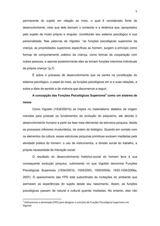 5
permanente do sujeito em relação ao meio, o qual é considerado fonte de
desenvolvimento, visto que dele derivam o conteúdo e a dinâmica que, apropriados
pelo sujeito de modo próprio e singular, constituirão seu sistema psicológico e sua
personalidade. Nas palavras de Vigotski: “as funções psicológicas superiores da
criança, as propriedades superiores específicas ao homem, surgem a princípio como
formas de comportamento coletivo da criança, como formas de cooperação com
outras pessoas, e apenas posteriormente elas se tornam funções interiores individuais
da própria criança.”(p.7)
É sobre o processo de desenvolvimento que se centra na constituição do
sistema psicológico, o papel do meio, as funções psicológicas em si e suas relações, e
sobre a ideia de sentido e de vivência que discorremos a seguir.
A concepção das Funções Psicológicas Superiores3
como um sistema de
nexos
Como Vigotski (1934/2001b) se inspira no materialismo dialético de origem
marxista para postular os fundamentos da evolução do psiquismo, ele aborda o
desenvolvimento humano a partir da fase mais elementar da estrutura psíquica, desde
os processos inferiores involuntários, da ordem do biológico. Quando em contato com
os elementos da cultura, essas estruturas psíquicas primitivas evoluem mediadas pela
atividade prática do homem: o uso de instrumentos, a divisão social do trabalho, a
própria necessidade de interação social.
O resultado do desenvolvimento histórico-social do homem leva à sua
consequente evolução psíquica, culminando no que Vigotski denomina Funções
Psicológicas Superiores (1934/2001b, 1934/2003, 1930/2004b, 1933-1934/2006a,
2007). O aparecimento das FPS está subordinado às incitações do ambiente que
permeiam as experiências do sujeito desde seu nascimento. Assim, as funções
psicológicas passam de natural a cultural quando mediadas. No entanto, elas não
3
Utilizaremos a abreviação (FPS) para designar o conceito de Funções Psicológicas Superiores em
Vigotski.
 