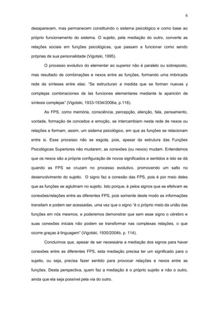 6
desaparecem, mas permanecem constituindo o sistema psicológico e como base ao
próprio funcionamento do sistema. O sujeito, pela mediação do outro, converte as
relações sociais em funções psicológicas, que passam a funcionar como sendo
próprias de sua personalidade (Vigotski, 1995).
O processo evolutivo do elementar ao superior não é paralelo ou sobreposto,
mas resultado de combinações e nexos entre as funções, formando uma imbricada
rede de sínteses entre elas: “Se estructuran a medida que se forman nuevas y
complejas combinaciones de las funciones elementares mediante la aparición de
síntesis complejas” (Vigotski, 1933-1934/2006a, p.118).
As FPS, como memória, consciência, percepção, atenção, fala, pensamento,
vontade, formação de conceitos e emoção, se intercambiam nesta rede de nexos ou
relações e formam, assim, um sistema psicológico, em que as funções se relacionam
entre si. Esse processo não se esgota, pois, apesar da estrutura das Funções
Psicológicas Superiores não mudarem, as conexões (ou nexos) mudam. Entendemos
que os nexos são a própria configuração de novos significados e sentidos e isto se dá
quando as FPS se cruzam no processo evolutivo, promovendo um salto no
desenvolvimento do sujeito. O signo faz a conexão das FPS, pois é por meio deles
que as funções se aglutinam no sujeito. Isto porque, é pelos signos que se efetivam as
conexões/relações entre as diferentes FPS, pois somente deste modo as informações
transitam e podem ser acessadas, uma vez que o signo “é o próprio meio da união das
funções em nós mesmos, e poderemos demonstrar que sem esse signo o cérebro e
suas conexões iniciais não podem se transformar nas complexas relações, o que
ocorre graças à linguagem” (Vigotski, 1930/2004b, p. 114).
Concluímos que, apesar de ser necessária a mediação dos signos para haver
conexões entre as diferentes FPS, esta mediação precisa ter um significado para o
sujeito, ou seja, precisa fazer sentido para provocar relações e nexos entre as
funções. Desta perspectiva, quem faz a mediação é o próprio sujeito e não o outro,
ainda que ela seja possível pela via do outro.
 