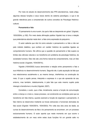 7
Por meio do estudo do desenvolvimento das FPS abordaremos, neste artigo,
algumas dessas funções e seus nexos dentro do sistema psicológico, o que é de
grande relevância para a compreensão de outros conceitos da Psicologia Histórico-
cultural.
Pensamento e fala
“O pensamento é uma nuvem, da qual a fala se desprende em gotas” (Vigotski,
1933/2004c; p.182). Por meio desta afirmação poética Vigotski traz à tona a relação
que pretendemos abordar neste item: a fala como expressão do psiquismo.
O autor salienta que não há como estudar o pensamento e a fala a não ser
pelo método dialético, que confere um caráter histórico às questões ligadas ao
comportamento humano. Ele afirma que a questão do pensamento e fala supera os
limites das ciências naturais e se transforma em problema da psicologia histórica, da
sociedade humana. Eles não são uma forma natural de comportamento, mas um fato
histórico-social. (Vygotski, 1934/2001b).
Vigotski (1934/2003) busca demonstrar a relação entre pensamento e fala e
sua influência no desenvolvimento humano. Segundo ele, é pela aquisição da fala que
nos relacionamos socialmente e, ao mesmo tempo, interferimos na construção do
meio. O que o sujeito pensa, interpreta e expressa é o que ele apreende de seu
entorno, mas também, dialeticamente, é pela fala que este mesmo sujeito pode
interagir e transformar o mundo (Vigotski, 2007).
Considera, o autor, que a fala, inicialmente, exerce a função de comunicação
entre a criança e o meio e, nesse processo, vai construindo as condições para que se
transforme em fala interna, quando exercerá a função de organizar o pensamento. A
fala interna se desenvolve mediante as trocas estruturais e funcionais derivadas da
fala social (Vigotski 1934/2001b, 1934/2003). Por volta dos dois anos de idade, as
curvas do desenvolvimento da fala e do pensamento se encontram, em um processo
exclusivamente humano. O autor aponta que neste momento em que ocorre o
estabelecimento de um nexo entre estas duas funções há um grande salto no
 
