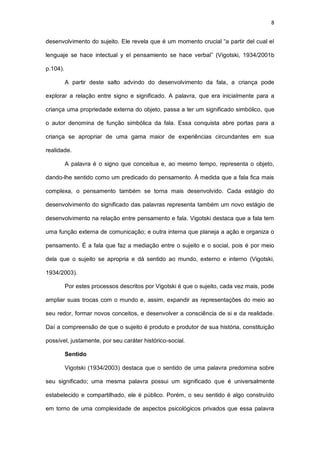 8
desenvolvimento do sujeito. Ele revela que é um momento crucial “a partir del cual el
lenguaje se hace intectual y el pensamiento se hace verbal” (Vigotski, 1934/2001b
p.104).
A partir deste salto advindo do desenvolvimento da fala, a criança pode
explorar a relação entre signo e significado. A palavra, que era inicialmente para a
criança uma propriedade externa do objeto, passa a ter um significado simbólico, que
o autor denomina de função simbólica da fala. Essa conquista abre portas para a
criança se apropriar de uma gama maior de experiências circundantes em sua
realidade.
A palavra é o signo que conceitua e, ao mesmo tempo, representa o objeto,
dando-lhe sentido como um predicado do pensamento. À medida que a fala fica mais
complexa, o pensamento também se torna mais desenvolvido. Cada estágio do
desenvolvimento do significado das palavras representa também um novo estágio de
desenvolvimento na relação entre pensamento e fala. Vigotski destaca que a fala tem
uma função externa de comunicação; e outra interna que planeja a ação e organiza o
pensamento. É a fala que faz a mediação entre o sujeito e o social, pois é por meio
dela que o sujeito se apropria e dá sentido ao mundo, externo e interno (Vigotski,
1934/2003).
Por estes processos descritos por Vigotski é que o sujeito, cada vez mais, pode
ampliar suas trocas com o mundo e, assim, expandir as representações do meio ao
seu redor, formar novos conceitos, e desenvolver a consciência de si e da realidade.
Daí a compreensão de que o sujeito é produto e produtor de sua história, constituição
possível, justamente, por seu caráter histórico-social.
Sentido
Vigotski (1934/2003) destaca que o sentido de uma palavra predomina sobre
seu significado; uma mesma palavra possui um significado que é universalmente
estabelecido e compartilhado, ele é público. Porém, o seu sentido é algo construído
em torno de uma complexidade de aspectos psicológicos privados que essa palavra
 