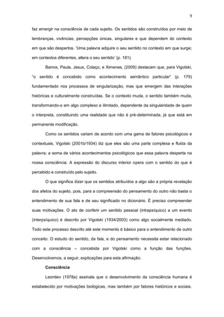 9
faz emergir na consciência de cada sujeito. Os sentidos são construídos por meio de
lembranças, vivências, percepções únicas, singulares e que dependem do contexto
em que são despertos. ‘Uma palavra adquire o seu sentido no contexto em que surge;
em contextos diferentes, altera o seu sentido’ (p. 181).
Barros, Paula, Jesus, Colaço, e Ximenes, (2009) destacam que, para Vigotski,
“o sentido é concebido como acontecimento semântico particular” (p. 179)
fundamentado nos processos de singularização, mas que emergem das interações
históricas e culturalmente construídas. Se o contexto muda, o sentido também muda,
transformando-o em algo complexo e ilimitado, dependente da singularidade de quem
o interpreta, constituindo uma realidade que não é pré-determinada, já que está em
permanente modificação.
Como os sentidos variam de acordo com uma gama de fatores psicológicos e
contextuais, Vigotski (2001b/1934) diz que eles são uma parte complexa e fluida da
palavra; a soma de vários acontecimentos psicológicos que essa palavra desperta na
nossa consciência. A expressão do discurso interior opera com o sentido do que é
percebido e construído pelo sujeito.
O que significa dizer que os sentidos atribuídos a algo são a própria revelação
dos afetos do sujeito, pois, para a compreensão do pensamento do outro não basta o
entendimento de sua fala e de seu significado no dicionário. É preciso compreender
suas motivações. O ato de conferir um sentido pessoal (intrapsíquico) a um evento
(interpsíquico) é descrito por Vigotski (1934/2003) como algo socialmente mediado.
Todo este processo descrito até este momento é básico para o entendimento de outro
conceito. O estudo do sentido, da fala, e do pensamento necessita estar relacionado
com a consciência – concebida por Vigotski como a função das funções.
Desenvolvemos, a seguir, explicações para esta afirmação.
Consciência
Leontiev (1978a) assinala que o desenvolvimento da consciência humana é
estabelecido por motivações biológicas, mas também por fatores históricos e sociais.
 