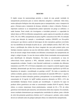 xiii
RESUMO
O rápido avanço da nanotecnologia permitiu a criação de uma grande variedade de
nanopartículas promissoras para os setores industrial, energético e ambiental. Além disso,
muitas aplicações biológicas têm sido propostas para as nanopartículas, como o transporte de
genes e fármacos para o tratamento de doenças, incluindo o câncer e infecções. Portanto, é
importante esclarecer se as nanopartículas podem representar um perigo ao ambiente e à
saúde humana. Neste estudo, nós investigamos a toxicidade potencial e a capacidade de
induzir danos ao DNA de diferentes nanopartículas: quatro espécies de nanotubos de carbono
(NTC, NT, CS e MW), nanopartículas de prata (AgNP) e nanocéria (CeO2-NP). Foi utilizado
o teste para detecção de mutação e recombinação somática (SMART) em Drosophila
melanogaster que detecta a perda de heterozigose de dois marcadores genéticos envolvidos
nas vias metabólicas de formação de pelos da asa – pelos múltiplos (mwh) e flare3
(flr3
). Nas
larvas, a proliferação das células dos discos imaginais das asas pode produzir pelos com
fenótipos mutantes expressos nas asas dos indivíduos adultos. Usando o cruzamento padrão,
larvas de terceiro estágio foram tratadas com diferentes concentrações das nanopartículas até
atingir o estágio de pupa. As asas das moscas adultas foram examinadas microscopicamente
para identificação de alterações fenotípicas. Em todas as concentrações as taxas de
sobrevivência foram superiores a 90%, indicando ausência de toxicidade crônica das
nanopartículas avaliadas. Usando o teste binomial condicional, os resultados dos diferentes
tratamentos com NTC, NT e CS foram comparados com o respectivo controle negativo (água
destilada), demonstrando que não houve aumento estatisticamente significativo (p>0,05) nas
frequências de mutação e recombinação no genótipo mwh/flr3
. De todos os nanotubos de
carbono avaliados, apenas as duas maiores concentrações do nanotubo MW (0,4 e 1 mg/mL)
foram capazes de induzir alterações genéticas, principalmente via recombinação mitótica. A
concentração de 10 mg/mL de AgNP também promoveu alterações no DNA e 61% das
anormalidades fenotípicas foram causadas por recombinação. A nanocéria foi capaz de
produzir efeitos genotóxicos em todas as concentrações testadas (0,64-10 mg/mL). Destes
efeitos, os eventos mutacionais foram predominantes, variando de 46 a 72% do efeito
genotóxico total induzido pela nanocéria, sem demonstrar efeito dose resposta. Em conclusão,
nossos resultados demonstraram que nanopartículas constituídas de carbono, prata e dióxido
de cério têm potenciais genotóxicos distintos em D. melanogaster, portanto, outros estudos
devem ser realizados antes de qualquer aplicação clínica e/ou industrial das nanopartículas.
 