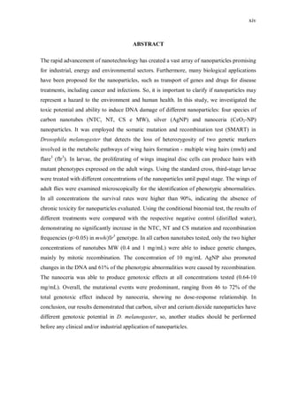 xiv
ABSTRACT
The rapid advancement of nanotechnology has created a vast array of nanoparticles promising
for industrial, energy and environmental sectors. Furthermore, many biological applications
have been proposed for the nanoparticles, such as transport of genes and drugs for disease
treatments, including cancer and infections. So, it is important to clarify if nanoparticles may
represent a hazard to the environment and human health. In this study, we investigated the
toxic potential and ability to induce DNA damage of different nanoparticles: four species of
carbon nanotubes (NTC, NT, CS e MW), silver (AgNP) and nanoceria (CeO2-NP)
nanoparticles. It was employed the somatic mutation and recombination test (SMART) in
Drosophila melanogaster that detects the loss of heterozygosity of two genetic markers
involved in the metabolic pathways of wing hairs formation - multiple wing hairs (mwh) and
flare3
(flr3
). In larvae, the proliferating of wings imaginal disc cells can produce hairs with
mutant phenotypes expressed on the adult wings. Using the standard cross, third-stage larvae
were treated with different concentrations of the nanoparticles until pupal stage. The wings of
adult flies were examined microscopically for the identification of phenotypic abnormalities.
In all concentrations the survival rates were higher than 90%, indicating the absence of
chronic toxicity for nanoparticles evaluated. Using the conditional binomial test, the results of
different treatments were compared with the respective negative control (distilled water),
demonstrating no significantly increase in the NTC, NT and CS mutation and recombination
frequencies (p>0.05) in mwh/flr3
genotype. In all carbon nanotubes tested, only the two higher
concentrations of nanotubes MW (0.4 and 1 mg/mL) were able to induce genetic changes,
mainly by mitotic recombination. The concentration of 10 mg/mL AgNP also promoted
changes in the DNA and 61% of the phenotypic abnormalities were caused by recombination.
The nanoceria was able to produce genotoxic effects at all concentrations tested (0.64-10
mg/mL). Overall, the mutational events were predominant, ranging from 46 to 72% of the
total genotoxic effect induced by nanoceria, showing no dose-response relationship. In
conclusion, our results demonstrated that carbon, silver and cerium dioxide nanoparticles have
different genotoxic potential in D. melanogaster, so, another studies should be performed
before any clinical and/or industrial application of nanoparticles.
 
