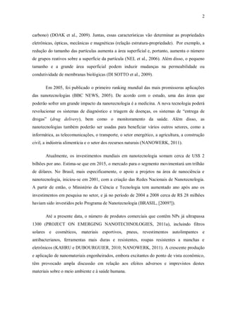 2
carbono) (DOAK et al., 2009). Juntas, essas características vão determinar as propriedades
eletrônicas, ópticas, mecânicas e magnéticas (relação estrutura-propriedade). Por exemplo, a
redução do tamanho das partículas aumenta a área superficial e, portanto, aumenta o número
de grupos reativos sobre a superfície da partícula (NEL et al., 2006). Além disso, o pequeno
tamanho e a grande área superficial podem induzir mudanças na permeabilidade ou
condutividade de membranas biológicas (DI SOTTO et al., 2009).
Em 2005, foi publicado o primeiro ranking mundial das mais promissoras aplicações
das nanotecnologias (BBC NEWS, 2005). De acordo com o estudo, uma das áreas que
poderão sofrer um grande impacto da nanotecnologia é a medicina. A nova tecnologia poderá
revolucionar os sistemas de diagnóstico e triagem de doenças, os sistemas de “entrega de
drogas” (drug delivery), bem como o monitoramento da saúde. Além disso, as
nanotecnologias também poderão ser usadas para beneficiar vários outros setores, como a
informática, as telecomunicações, o transporte, o setor energético, a agricultura, a construção
civil, a indústria alimentícia e o setor dos recursos naturais (NANOWERK, 2011).
Atualmente, os investimentos mundiais em nanotecnologia somam cerca de US$ 2
bilhões por ano. Estima-se que em 2015, o mercado para o segmento movimentará um trilhão
de dólares. No Brasil, mais especificamente, o apoio a projetos na área de nanociência e
nanotecnologia, iniciou-se em 2001, com a criação das Redes Nacionais de Nanotecnologia.
A partir de então, o Ministério da Ciência e Tecnologia tem aumentado ano após ano os
investimentos em pesquisa no setor, e já no período de 2004 a 2008 cerca de R$ 28 milhões
haviam sido investidos pelo Programa de Nanotecnologia (BRASIL, [2009?]).
Até a presente data, o número de produtos comerciais que contêm NPs já ultrapassa
1300 (PROJECT ON EMERGING NANOTECHNOLOGIES, 2011a), incluindo filtros
solares e cosméticos, materiais esportivos, pneus, revestimentos autolimpantes e
antibacterianos, ferramentas mais duras e resistentes, roupas resistentes a manchas e
eletrônicos (KAHRU e DUBOURGUIER, 2010; NANOWERK, 2011). A crescente produção
e aplicação de nanomateriais engenheirados, embora excitantes do ponto de vista econômico,
têm provocado ampla discussão em relação aos efeitos adversos e imprevistos destes
materiais sobre o meio ambiente e à saúde humana.
 