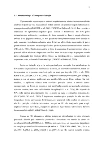 3
1.2. Nanotoxicologia e Nanogenotoxicologia
Alguns estudos sugerem que as mesmas propriedades que tornam os nanomateriais tão
atrativos do ponto de vista fisicoquímico, podem também ser responsáveis por efeitos nocivos
aos organismos (LANDSIEDEL et al., 2009; PASCHOALINO et al., 2010). Por exemplo, a
capacidade de aglomeração/dispersão pode facilitar a translocação das NPs pelos
compartimentos ambientais e ocasionar, de forma cumulativa, danos à cadeia alimentar.
Devido a sua pequena dimensão, as NPs podem ter uma permeabilidade maior através da
pele, mucosas e membranas celulares, além de ter seu efeito tóxico aumentado, já que o
grande número de átomos na área superficial da partícula promove uma reatividade superior
(NEL et al., 2006). Diante desse cenário e frente à necessidade de esclarecimentos sobre os
possíveis efeitos adversos e imprevistos das NPs, nasce um novo campo de pesquisa voltado
para a elucidação dos possíveis efeitos tóxicos de nanodispositivos e nanoestruturas em
organismos vivos, a chamada Nanotoxicologia (PASCHOALINO et al., 2010).
Embora a inalação seja a via mais provável para exposição dos trabalhadores às
NPs durante os processos de manipulação e síntese, as nanopartículas também podem ser
incorporadas no organismo através da pele ou ainda por ingestão (NEL et al., 2006;
KISIN et al., 2007; DOAK et al., 2009). A exposição dérmica pode ocorrer, por exemplo,
durante o uso de cremes epidermais que contêm NPs, como filtros solares. Na pele
saudável, a epiderme oferece uma excelente proteção contra a entrada dessas
nanopartículas na derme, no entanto, a pele danificada permite que partículas diminutas
acessem a derme, bem como os linfonodos da região (NEL et al., 2006). Já a ingestão de
NPs pode ocorrer principalmente pelo consumo de água e alimentos contaminados
(PASCHOALINO et al., 2010). É importante ressaltar que a projeção de NPs para fins
terapêuticos (como carreadoras de fármacos, por exemplo) pode resultar em uma nova
via de exposição, a injeção intravenosa, na qual as NPs são designadas para atingir
órgãos ou tecidos específicos, escapar dos processos fagocitários e atravessar a barreira
hematoencefálica (DONALDSON et al., 2004).
Quando as NPs alcançam as células, podem ser internalizadas por dois principais
processos: difusão pela membrana plasmática (diretamente ou através de canais de
membrana) (PANTAROTTO et al., 2004) ou por endocitose, um mecanismo dependente
de energia que envolve diferentes rotas (KAM et al., 2004; KAM e DAI, 2005, KAM et
al., 2005; KAM et al., 2006, SINGH et al., 2009). Se as NPs tiverem tamanho e forma
 