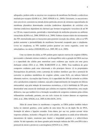 4
adequados, podem então se encaixar nos receptores de membrana facilitando a endocitose
mediada por receptor (KAM et al., 2005; SINGH et al., 2009). Entretanto, os mecanismos
mais prováveis consistem na entrada destas partículas através de estruturas especializadas da
membrana plasmática denominadas cavéolas (endocitose dependente de cavéolas) e/ou
clatrinas (endocitose dependente de clatrinas) que formam invaginações vesiculares de até 80
ou 120 nm, respectivamente, permitindo a internalização de moléculas presentes no ambiente
extracelular (KAM et al., 2006; SINGH et al., 2009). Embora existam relatos do recrutamento
das NPs internalizadas para os lisossomos para posterior excreção das células, sabe-se as NPs
podem aumentar a permeabilidade da membrana lisossomal escapando para o citoplasma.
Livres no citoplasma, as NPs também podem penetrar em outras organelas, como nas
mitocôndrias e no núcleo (ASHARANI et al., 2009; MU et al., 2009).
Uma vez dentro da célula, as NPs podem gerar espécies reativas de oxigênio (EROs),
provocando o chamado estresse oxidativo, um desequilíbrio entre a geração de EROs nocivas
e a capacidade das células para neutralizar esses oxidantes que suscita em uma grave
disfunção celular (XIA et al., 2006; KARLSSON et al., 2008). Essa tendência de gerar
compostos oxidantes pode estar relacionada a três principais fatores: (i) às propriedades
fisicoquímicas da partícula, como a presença de resíduos metálicos que têm o potencial de
converter os produtos metabólicos do oxigênio celular, como H2O2, em radicais hidroxil
altamente reativos, via reações tipo Fenton, (ii) à capacidade das NPs de estimular as células
alvo a produzirem compostos oxidantes, seja pelo comprometimento do transporte de elétrons
mitocondrial, seja pela indução de transtornos enzimáticos, e (iii) à habilidade de NPs para
desencadear uma cascata de sinalização que culmina em respostas inflamatórias, uma reação
defensiva, mas que também leva a formação secundária de compostos oxidantes pelas células
inflamatórias resultando, portanto, em um ciclo vicioso de eventos danosos ao organismo
(NEL et al., 2006; SINGH, et al., 2009; KARLSSON, 2010).
Além de causar danos às membranas e organelas, as EROs podem também induzir
lesões no material genético, como quebra de uma única fita ou da dupla fita de DNA,
formação de adutos e ligações cruzadas. Estes danos, por sua vez, podem acionar várias
respostas celulares, incluindo o bloqueio do ciclo celular, apoptose ou ainda ativar diferentes
mecanismos de reparo, essenciais para manter a integridade genética e a sobrevivência
celular. Se não reparados, tais danos gerados pela interação indireta das NPs com DNA têm o
potencial de iniciar e promover a carcinogênese (SINGH et al., 2009).
 