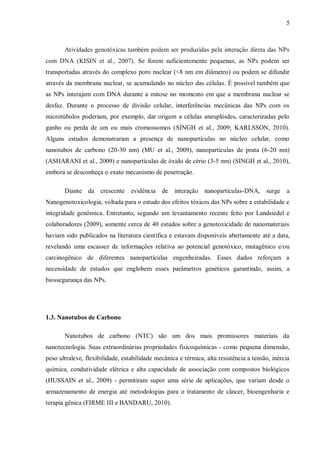 5
Atividades genotóxicas também podem ser produzidas pela interação direta das NPs
com DNA (KISIN et al., 2007). Se forem suficientemente pequenas, as NPs podem ser
transportadas através do complexo poro nuclear (<8 nm em diâmetro) ou podem se difundir
através da membrana nuclear, se acumulando no núcleo das células. É possível também que
as NPs interajam com DNA durante a mitose no momento em que a membrana nuclear se
desfaz. Durante o processo de divisão celular, interferências mecânicas das NPs com os
microtúbulos poderiam, por exemplo, dar origem a células aneuplóides, caracterizadas pelo
ganho ou perda de um ou mais cromossomos (SINGH et al., 2009; KARLSSON, 2010).
Alguns estudos demonstraram a presença de nanopartículas no núcleo celular, como
nanotubos de carbono (20-30 nm) (MU et al., 2009), nanopartículas de prata (6-20 nm)
(ASHARANI et al., 2009) e nanopartículas de óxido de cério (3-5 nm) (SINGH et al., 2010),
embora se desconheça o exato mecanismo de penetração.
Diante da crescente evidência de interação nanopartículas-DNA, surge a
Nanogenotoxicologia, voltada para o estudo dos efeitos tóxicos das NPs sobre a estabilidade e
integridade genômica. Entretanto, segundo um levantamento recente feito por Landsiedel e
colaboradores (2009), somente cerca de 40 estudos sobre a genotoxicidade de nanomateriais
haviam sido publicados na literatura científica e estavam disponíveis abertamente até a data,
revelando uma escassez de informações relativa ao potencial genotóxico, mutagênico e/ou
carcinogênico de diferentes nanopartículas engenheiradas. Esses dados reforçam a
necessidade de estudos que englobem esses parâmetros genéticos garantindo, assim, a
biossegurança das NPs.
1.3. Nanotubos de Carbono
Nanotubos de carbono (NTC) são um dos mais promissores materiais da
nanotecnologia. Suas extraordinárias propriedades fisicoquímicas - como pequena dimensão,
peso ultraleve, flexibilidade, estabilidade mecânica e térmica, alta resistência a tensão, inércia
química, condutividade elétrica e alta capacidade de associação com compostos biológicos
(HUSSAIN et al., 2009) - permitiram supor uma série de aplicações, que variam desde o
armazenamento de energia até metodologias para o tratamento de câncer, bioengenharia e
terapia gênica (FIRME III e BANDARU, 2010).
 