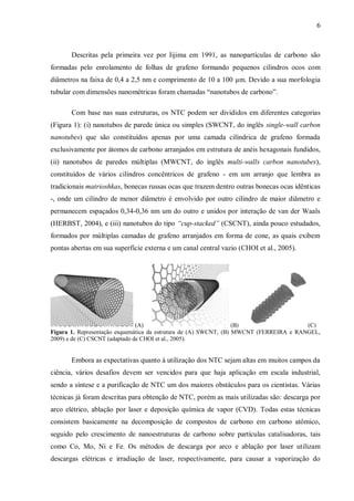 6
Descritas pela primeira vez por Iijima em 1991, as nanopartículas de carbono são
formadas pelo enrolamento de folhas de grafeno formando pequenos cilindros ocos com
diâmetros na faixa de 0,4 a 2,5 nm e comprimento de 10 a 100 µm. Devido a sua morfologia
tubular com dimensões nanométricas foram chamadas “nanotubos de carbono”.
Com base nas suas estruturas, os NTC podem ser divididos em diferentes categorias
(Figura 1): (i) nanotubos de parede única ou simples (SWCNT, do inglês single-wall carbon
nanotubes) que são constituídos apenas por uma camada cilíndrica de grafeno formada
exclusivamente por átomos de carbono arranjados em estrutura de anéis hexagonais fundidos,
(ii) nanotubos de paredes múltiplas (MWCNT, do inglês multi-walls carbon nanotubes),
constituídos de vários cilindros concêntricos de grafeno - em um arranjo que lembra as
tradicionais matrioshkas, bonecas russas ocas que trazem dentro outras bonecas ocas idênticas
-, onde um cilindro de menor diâmetro é envolvido por outro cilindro de maior diâmetro e
permanecem espaçados 0,34-0,36 nm um do outro e unidos por interação de van der Waals
(HERBST, 2004), e (iii) nanotubos do tipo “cup-stacked” (CSCNT), ainda pouco estudados,
formados por múltiplas camadas de grafeno arranjados em forma de cone, as quais exibem
pontas abertas em sua superfície externa e um canal central vazio (CHOI et al., 2005).
(A) (B) (C)
Figura 1. Representação esquemática da estrutura de (A) SWCNT, (B) MWCNT (FERREIRA e RANGEL,
2009) e de (C) CSCNT (adaptado de CHOI et al., 2005).
Embora as expectativas quanto à utilização dos NTC sejam altas em muitos campos da
ciência, vários desafios devem ser vencidos para que haja aplicação em escala industrial,
sendo a síntese e a purificação de NTC um dos maiores obstáculos para os cientistas. Várias
técnicas já foram descritas para obtenção de NTC, porém as mais utilizadas são: descarga por
arco elétrico, ablação por laser e deposição química de vapor (CVD). Todas estas técnicas
consistem basicamente na decomposição de compostos de carbono em carbono atômico,
seguido pelo crescimento de nanoestruturas de carbono sobre partículas catalisadoras, tais
como Co, Mo, Ni e Fe. Os métodos de descarga por arco e ablação por laser utilizam
descargas elétricas e irradiação de laser, respectivamente, para causar a vaporização do
 