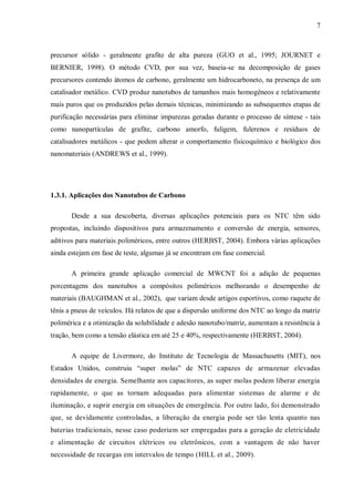 7
precursor sólido - geralmente grafite de alta pureza (GUO et al., 1995; JOURNET e
BERNIER, 1998). O método CVD, por sua vez, baseia-se na decomposição de gases
precursores contendo átomos de carbono, geralmente um hidrocarboneto, na presença de um
catalisador metálico. CVD produz nanotubos de tamanhos mais homogêneos e relativamente
mais puros que os produzidos pelas demais técnicas, minimizando as subsequentes etapas de
purificação necessárias para eliminar impurezas geradas durante o processo de síntese - tais
como nanopartículas de grafite, carbono amorfo, fuligem, fulerenos e resíduos de
catalisadores metálicos - que podem alterar o comportamento fisicoquímico e biológico dos
nanomateriais (ANDREWS et al., 1999).
1.3.1. Aplicações dos Nanotubos de Carbono
Desde a sua descoberta, diversas aplicações potenciais para os NTC têm sido
propostas, incluindo dispositivos para armazenamento e conversão de energia, sensores,
aditivos para materiais poliméricos, entre outros (HERBST, 2004). Embora várias aplicações
ainda estejam em fase de teste, algumas já se encontram em fase comercial.
A primeira grande aplicação comercial de MWCNT foi a adição de pequenas
porcentagens dos nanotubos a compósitos poliméricos melhorando o desempenho de
materiais (BAUGHMAN et al., 2002), que variam desde artigos esportivos, como raquete de
tênis a pneus de veículos. Há relatos de que a dispersão uniforme dos NTC ao longo da matriz
polimérica e a otimização da solubilidade e adesão nanotubo/matriz, aumentam a resistência à
tração, bem como a tensão elástica em até 25 e 40%, respectivamente (HERBST, 2004).
A equipe de Livermore, do Instituto de Tecnologia de Massachusetts (MIT), nos
Estados Unidos, construiu “super molas” de NTC capazes de armazenar elevadas
densidades de energia. Semelhante aos capacitores, as super molas podem liberar energia
rapidamente, o que as tornam adequadas para alimentar sistemas de alarme e de
iluminação, e suprir energia em situações de emergência. Por outro lado, foi demonstrado
que, se devidamente controladas, a liberação da energia pode ser tão lenta quanto nas
baterias tradicionais, nesse caso poderiam ser empregadas para a geração de eletricidade
e alimentação de circuitos elétricos ou eletrônicos, com a vantagem de não haver
necessidade de recargas em intervalos de tempo (HILL et al., 2009).
 
