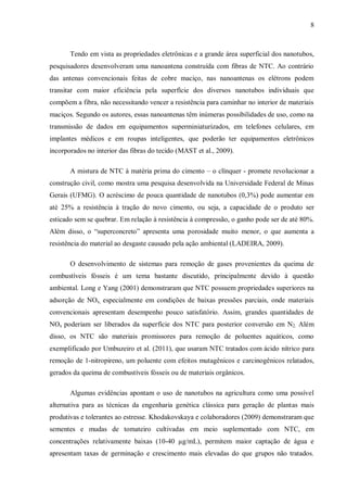 8
Tendo em vista as propriedades eletrônicas e a grande área superficial dos nanotubos,
pesquisadores desenvolveram uma nanoantena construída com fibras de NTC. Ao contrário
das antenas convencionais feitas de cobre maciço, nas nanoantenas os elétrons podem
transitar com maior eficiência pela superfície dos diversos nanotubos individuais que
compõem a fibra, não necessitando vencer a resistência para caminhar no interior de materiais
maciços. Segundo os autores, essas nanoantenas têm inúmeras possibilidades de uso, como na
transmissão de dados em equipamentos superminiaturizados, em telefones celulares, em
implantes médicos e em roupas inteligentes, que poderão ter equipamentos eletrônicos
incorporados no interior das fibras do tecido (MAST et al., 2009).
A mistura de NTC à matéria prima do cimento – o clínquer - promete revolucionar a
construção civil, como mostra uma pesquisa desenvolvida na Universidade Federal de Minas
Gerais (UFMG). O acréscimo de pouca quantidade de nanotubos (0,3%) pode aumentar em
até 25% a resistência à tração do novo cimento, ou seja, a capacidade de o produto ser
esticado sem se quebrar. Em relação à resistência à compressão, o ganho pode ser de até 80%.
Além disso, o “superconcreto” apresenta uma porosidade muito menor, o que aumenta a
resistência do material ao desgaste causado pela ação ambiental (LADEIRA, 2009).
O desenvolvimento de sistemas para remoção de gases provenientes da queima de
combustíveis fósseis é um tema bastante discutido, principalmente devido à questão
ambiental. Long e Yang (2001) demonstraram que NTC possuem propriedades superiores na
adsorção de NOx, especialmente em condições de baixas pressões parciais, onde materiais
convencionais apresentam desempenho pouco satisfatório. Assim, grandes quantidades de
NOx poderiam ser liberados da superfície dos NTC para posterior conversão em N2. Além
disso, os NTC são materiais promissores para remoção de poluentes aquáticos, como
exemplificado por Umbuzeiro et al. (2011), que usaram NTC tratados com ácido nítrico para
remoção de 1-nitropireno, um poluente com efeitos mutagênicos e carcinogênicos relatados,
gerados da queima de combustíveis fósseis ou de materiais orgânicos.
Algumas evidências apontam o uso de nanotubos na agricultura como uma possível
alternativa para as técnicas da engenharia genética clássica para geração de plantas mais
produtivas e tolerantes ao estresse. Khodakovskaya e colaboradores (2009) demonstraram que
sementes e mudas de tomateiro cultivadas em meio suplementado com NTC, em
concentrações relativamente baixas (10-40 µg/mL), permitem maior captação de água e
apresentam taxas de germinação e crescimento mais elevadas do que grupos não tratados.
 
