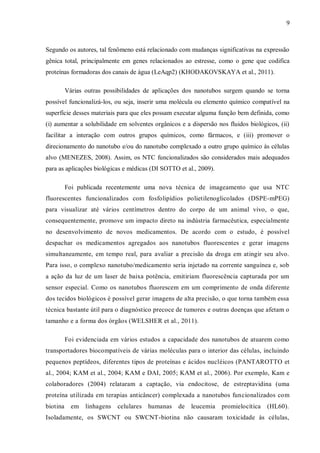 9
Segundo os autores, tal fenômeno está relacionado com mudanças significativas na expressão
gênica total, principalmente em genes relacionados ao estresse, como o gene que codifica
proteínas formadoras dos canais de água (LeAqp2) (KHODAKOVSKAYA et al., 2011).
Várias outras possibilidades de aplicações dos nanotubos surgem quando se torna
possível funcionalizá-los, ou seja, inserir uma molécula ou elemento químico compatível na
superfície desses materiais para que eles possam executar alguma função bem definida, como
(i) aumentar a solubilidade em solventes orgânicos e a dispersão nos fluidos biológicos, (ii)
facilitar a interação com outros grupos químicos, como fármacos, e (iii) promover o
direcionamento do nanotubo e/ou do nanotubo complexado a outro grupo químico às células
alvo (MENEZES, 2008). Assim, os NTC funcionalizados são considerados mais adequados
para as aplicações biológicas e médicas (DI SOTTO et al., 2009).
Foi publicada recentemente uma nova técnica de imageamento que usa NTC
fluorescentes funcionalizados com fosfolipídios polietilenoglicolados (DSPE-mPEG)
para visualizar até vários centímetros dentro do corpo de um animal vivo, o que,
consequentemente, promove um impacto direto na indústria farmacêutica, especialmente
no desenvolvimento de novos medicamentos. De acordo com o estudo, é possível
despachar os medicamentos agregados aos nanotubos fluorescentes e gerar imagens
simultaneamente, em tempo real, para avaliar a precisão da droga em atingir seu alvo.
Para isso, o complexo nanotubo/medicamento seria injetado na corrente sanguínea e, sob
a ação da luz de um laser de baixa potência, emitiriam fluorescência capturada por um
sensor especial. Como os nanotubos fluorescem em um comprimento de onda diferente
dos tecidos biológicos é possível gerar imagens de alta precisão, o que torna também essa
técnica bastante útil para o diagnóstico precoce de tumores e outras doenças que afetam o
tamanho e a forma dos órgãos (WELSHER et al., 2011).
Foi evidenciada em vários estudos a capacidade dos nanotubos de atuarem como
transportadores biocompatíveis de várias moléculas para o interior das células, incluindo
pequenos peptídeos, diferentes tipos de proteínas e ácidos nucléicos (PANTAROTTO et
al., 2004; KAM et al., 2004; KAM e DAI, 2005; KAM et al., 2006). Por exemplo, Kam e
colaboradores (2004) relataram a captação, via endocitose, de estreptavidina (uma
proteína utilizada em terapias anticâncer) complexada a nanotubos funcionalizados com
biotina em linhagens celulares humanas de leucemia promielocítica (HL60).
Isoladamente, os SWCNT ou SWCNT-biotina não causaram toxicidade às células,
 