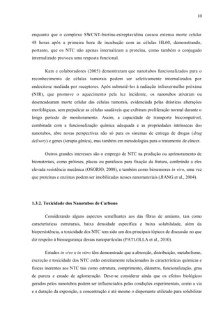 10
enquanto que o complexo SWCNT-biotina-estreptavidina causou extensa morte celular
48 horas após a primeira hora de incubação com as células HL60, demonstrando,
portanto, que os NTC não apenas internalizam a proteína, como também o conjugado
internalizado provoca uma resposta funcional.
Kam e colaboradores (2005) demontraram que nanotubos funcionalizados para o
reconhecimento de células tumorais podem ser seletivamente internalizados por
endocitose mediada por receptores. Após submetê-los à radiação infravermelho próxima
(NIR), que promove o aquecimento pela luz incidente, os nanotubos ativaram ou
desencadearam morte celular das células tumorais, evidenciada pelas drásticas alterações
morfológicas, sem prejudicar as células saudáveis que exibiram proliferação normal durante o
longo período de monitoramento. Assim, a capacidade de transporte biocompatível,
combinada com a funcionalização química adequada e as propriedades intrínsecas dos
nanotubos, abre novas perspectivas não só para os sistemas de entrega de drogas (drug
delivery) e genes (terapia gênica), mas também em metodologias para o tratamento de câncer.
Outros grandes interesses são o emprego de NTC na produção ou aprimoramento de
biomateriais, como próteses, placas ou parafusos para fixação da fratura, conferindo a eles
elevada resistência mecânica (OSORIO, 2008), e também como biosensores in vivo, uma vez
que proteínas e enzimas podem ser imobilizadas nesses nanomateriais (JIANG et al., 2004).
1.3.2. Toxicidade dos Nanotubos de Carbono
Considerando alguns aspectos semelhantes aos das fibras de amianto, tais como
características estruturais, baixa densidade específica e baixa solubilidade, além da
biopersistência, a toxicidade dos NTC tem sido um dos principais tópicos de discussão no que
diz respeito à biossegurança dessas nanopartículas (PATLOLLA et al., 2010).
Estudos in vivo e in vitro têm demonstrado que a absorção, distribuição, metabolismo,
excreção e toxicidade dos NTC estão estreitamente relacionados às características químicas e
físicas inerentes aos NTC tais como estrutura, comprimento, diâmetro, funcionalização, grau
de pureza e estado de aglomeração. Deve-se considerar ainda que os efeitos biológicos
gerados pelos nanotubos podem ser influenciados pelas condições experimentais, como a via
e a duração da exposição, a concentração e até mesmo o dispersante utilizado para solubilizar
 
