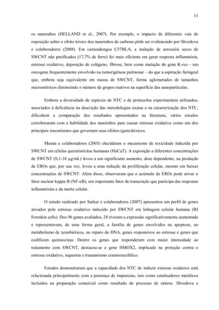 11
os nanotubos (HELLAND et al., 2007). Por exemplo, o impacto de diferentes vias de
exposição sobre o efeito tóxico dos nanotubos de carbono pôde ser evidenciado por Shvedova
e colaboradores (2008). Em camundongos C57BL/6, a inalação de aerossóis secos de
SWCNT não purificados (17,7% de ferro) foi mais eficiente em gerar resposta inflamatória,
estresse oxidativo, deposição de colágeno, fibrose, bem como mutação do gene K-ras - um
oncogene frequentemente envolvido na tumorigênese pulmonar – do que a aspiração faringeal
que, embora seja equivalente em massa de SWCNT, forma aglomerados de tamanhos
micrométricos diminuindo o número de grupos reativos na superfície das nanopartículas.
Embora a diversidade de espécies de NTC e de protocolos experimentais utilizados,
associados à deficiência na descrição das metodologias exatas e na caracterização dos NTC,
dificultem a comparação dos resultados apresentados na literatura, vários estudos
corroboraram com a habilidade dos nanotubos para causar estresse oxidativo como um dos
principais mecanismos que governam seus efeitos (geno)tóxicos.
Manna e colaboradores (2005) elucidaram o mecanismo de toxicidade induzida por
SWCNT em células queratinócitas humanas (HaCaT). A exposição a diferentes concentrações
de SWCNT (0,1-10 µg/mL) levou a um significante aumento, dose dependente, na produção
de EROs que, por sua vez, levou a uma redução da proliferação celular, mesmo em baixas
concentrações de SWCNT. Além disso, observaram que o acúmulo de EROs pode ativar o
fator nuclear kappa B (NF-κB), um importante fator de transcrição que participa das respostas
inflamatórias e da morte celular.
O estudo realizado por Sarkar e colaboradores (2007) apresentou um perfil de genes
ativados pelo estresse oxidativo induzido por SWCNT em linhagem celular humana (BJ
Foreskin cells). Dos 96 genes avaliados, 28 tiveram a expressão significativamente aumentada
e representavam, de uma forma geral, a família de genes envolvidos na apoptose, no
metabolismo de xenobióticos, no reparo do DNA, genes responsivos ao estresse e genes que
codificam quimiocinas. Dentre os genes que responderam com maior intensidade ao
tratamento com SWCNT, destacou-se o gene HMOX2, implicado na proteção contra o
estresse oxidativo, isquemia e traumatismo cranioencefálico.
Estudos demonstraram que a capacidade dos NTC de induzir estresse oxidativo está
relacionada principalmente com a presença de impurezas, tais como catalisadores metálicos
incluídos na preparação comercial como resultado do processo de síntese. Shvedova e
 