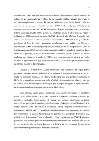 12
colaboradores (2003) relataram alterações morfológicas, disfunção mitocondrial, formação de
radicais livres, acumulação de produtos da peroxidação lipídica, redução dos níveis de
antioxidantes (glutationa e vitamina E), estresse oxidativo e perda da viabilidade celular em
queratinócitos imortalizados (HaCaT) expostos a SWCNT não purificados (30% de ferro),
enquanto que o tratamento dos SWCNT com quelante de ferro para remover os contaminantes
reduziu significativamente tanto a geração de oxidantes quanto a citotoxicidade. Kagan e
colaboradores (2006) demonstraram que SWCNT não purificados (26% de ferro) são mais
efetivos em promover o estresse oxidativo em macrófagos RAW264.7 do que SWCNT
purificados (0,23% de ferro). Resultados semelhantes foram obtidos por Murray e
colaboradores (2009). Camundongos expostos, via tópica, a SWCNT não purificados (30% de
ferro) em doses de até 160 µg/g apresentaram estresse oxidativo, redução de glutationa, danos
oxidativos a proteínas, atividade mieloperoxidase aumentada (enzima derivada de células
mielóides que catalisa a formação de EROs), bem como aumento do número de células
dérmicas e espessamento da pele resultante do acúmulo de leucócitos polimorfonucleares e
mastócitos, indicativos de inflamação.
Crouzier e colaboradores (2010) observaram que nanotubos de dupla parede
purificados induzem resposta inflamatória em pulmões de camundongos tratados com 1,5
mg/kg via instilação intranasal. No entanto, não foi observada uma produção aumentada de
EROs. Os pesquisadores sugerem que a alta afinidade eletrônica dos nanotubos permite que
os radicais livres formados pelos macrófagos, por exemplo, se liguem a superfície dessas
partículas resultando na diminuição do estresse oxidativo local.
Curiosamente, alguns estudos concluíram que, mesmo purificados, os nanotubos
podem gerar efeitos biológicos nocivos. Tamura e colaboradores (2004) relataram que
nanotubos purificados foram capazes de induzir um aumento significativo de ânions
superóxidos e produção de citocinas pró-inflamatórias (TNF-α) em neutrófilos isolados de
sangue humano, além de reduzir a viabilidade celular. Segundo Monteiro-Riviere e
colaboradores (2005), MWCNT purificados também promoveram a produção de citocinas
pró-inflamatórias e a redução da viabilidade em queratinócitos epidérmicos humanos (HEK)
após 48 horas de incubação. Tian e colaboradores (2006) constataram que SWCNT altamente
purificados induziram apoptose/necrose em fibroblastos humanos, além de serem mais tóxicos
do que sua versão não purificada. Portanto, a influência do grau de pureza dos nanotubos
sobre a toxicidade potencial ainda permanece um dilema.
 