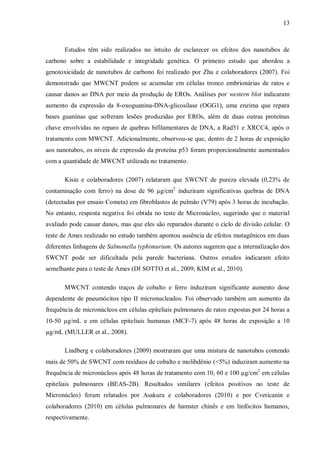 13
Estudos têm sido realizados no intuito de esclarecer os efeitos dos nanotubos de
carbono sobre a estabilidade e integridade genética. O primeiro estudo que abordou a
genotoxicidade de nanotubos de carbono foi realizado por Zhu e colaboradores (2007). Foi
demonstrado que MWCNT podem se acumular em células tronco embrionárias de ratos e
causar danos ao DNA por meio da produção de EROs. Análises por western blot indicaram
aumento da expressão da 8-oxoguanina-DNA-glicosilase (OGG1), uma enzima que repara
bases guaninas que sofreram lesões produzidas por EROs, além de duas outras proteínas
chave envolvidas no reparo de quebras bifilamentares de DNA, a Rad51 e XRCC4, após o
tratamento com MWCNT. Adicionalmente, observou-se que, dentro de 2 horas de exposição
aos nanotubos, os níveis de expressão da proteína p53 foram proporcionalmente aumentados
com a quantidade de MWCNT utilizada no tratamento.
Kisin e colaboradores (2007) relataram que SWCNT de pureza elevada (0,23% de
contaminação com ferro) na dose de 96 µg/cm2
induziram significativas quebras de DNA
(detectadas por ensaio Cometa) em fibroblastos de pulmão (V79) após 3 horas de incubação.
No entanto, resposta negativa foi obtida no teste de Micronúcleo, sugerindo que o material
avaliado pode causar danos, mas que eles são reparados durante o ciclo de divisão celular. O
teste de Ames realizado no estudo também apontou ausência de efeitos mutagênicos em duas
diferentes linhagens de Salmonella typhimurium. Os autores sugerem que a internalização dos
SWCNT pode ser dificultada pela parede bacteriana. Outros estudos indicaram efeito
semelhante para o teste de Ames (DI SOTTO et al., 2009; KIM et al., 2010).
MWCNT contendo traços de cobalto e ferro induziram significante aumento dose
dependente de pneumócitos tipo II micronucleados. Foi observado também um aumento da
frequência de micronúcleos em células epiteliais pulmonares de ratos expostas por 24 horas a
10-50 µg/mL e em células epiteliais humanas (MCF-7) após 48 horas de exposição a 10
µg/mL (MULLER et al., 2008).
Lindberg e colaboradores (2009) mostraram que uma mistura de nanotubos contendo
mais de 50% de SWCNT com resíduos de cobalto e molibdênio (<5%) induziram aumento na
frequência de micronúcleos após 48 horas de tratamento com 10, 60 e 100 µg/cm2
em células
epiteliais pulmonares (BEAS-2B). Resultados similares (efeitos positivos no teste de
Micronúcleo) foram relatados por Asakura e colaboradores (2010) e por Cveticanin e
colaboradores (2010) em células pulmonares de hamster chinês e em linfócitos humanos,
respectivamente.
 