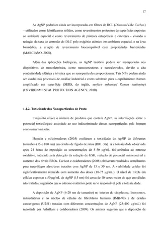 17
As AgNP poderiam ainda ser incorporadas em filmes de DCL (Diamond Like Carbon)
– utilizados como lubrificantes sólidos, como revestimentos protetores de superfícies expostas
ao ambiente espacial e como revestimento de próteses ortopédicas e cateteres - visando a
redução da taxa de corrosão do DLC pelo oxigênio atômico em ambiente espacial, e na área
biomédica, a criação de revestimento biocompatível com propriedades bactericidas
(MARCIANO, 2008).
Além das aplicações biológicas, as AgNP também podem ser incorporadas nos
dispositivos de nanoeletrônica, como nanoconectores e nanoeletrodos, devido a alta
condutividade elétrica e térmica que as nanopartículas proporcionam. Tais NPs podem ainda
ser usadas nos processos de catálise industrial e como substrato para o espalhamento Raman
amplificado em superfície (SERS, do inglês, surface enhanced Raman scattering)
(ENVIRONMENTAL PROTECTION AGENCY, 2010).
1.4.2. Toxicidade das Nanopartículas de Prata
Enquanto cresce o número de produtos que contém AgNP, as informações sobre o
potencial toxicológico associado ao uso indiscriminado dessas nanopartículas pelo homem
continuam limitadas.
Hussain e colaboradores (2005) avaliaram a toxicidade de AgNP de diferentes
tamanhos (15 e 100 nm) em células de fígado de ratos (BRL 3A). A citotoxicidade observada
após 24 horas de exposição as concentrações de 5-50 μg/mL foi atribuída ao estresse
oxidativo, indicado pela detecção da redução de GSH, redução do potencial mitocondrial e
aumento dos níveis EROs. Carlson e colaboradores (2008) obtiveram resultados semelhantes
para macrófagos alveolares tratados com AgNP de 15 e 30 nm. A viabilidade celular foi
significativamente reduzida com aumento das doses (10-75 μg/mL). O nível de EROs em
células expostas a 50 μg/mL de AgNP (15 nm) foi cerca de 10 vezes maior do que em células
não tratadas, sugerindo que o estresse oxidativo pode ser o responsável pela citotoxicidade.
A deposição de AgNP (6-20 nm de tamanho) no interior do citoplasma, lisossomos,
mitocôndrias e no núcleo de células de fibroblasto humano (IMR-90) e de células
cancerígenas (U251) tratadas com diferentes concentrações de AgNP (25-400 µg/mL) foi
reportada por AshaRani e colaboradores (2009). Os autores sugerem que a deposição de
 