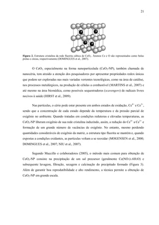 21
Figura 2. Estrutura cristalina da rede fluorita cúbica de CeO2. Átomos Ce e O são representados como bolas
pretas e cinzas, respectivamente (DOMINGUES et al., 2007).
O CeO2, especialmente na forma nanoparticulada (CeO2-NP), também chamada de
nanocéria, tem atraído a atenção dos pesquisadores por apresentar propriedades redox únicas
que podem ser exploradas nas mais variadas vertentes tecnológicas, como na área de catálise,
nos processos metalúrgicos, na produção de células a combustível (MARTINS et al., 2007) e
até mesmo na área biomédica, como possíveis sequestradores (scavengers) de radicais livres
nocivos à saúde (HIRST et al., 2009).
Nas partículas, o cério pode estar presente em ambos estados de oxidação, Ce4+
e Ce3+
,
sendo que a concentração de cada estado depende da temperatura e da pressão parcial de
oxigênio no ambiente. Quando tratadas em condições redutoras e elevadas temperaturas, as
CeO2-NP liberam oxigênio de sua rede cristalina induzindo, assim, a redução do Ce4+
a Ce3+
e
formação de um grande número de vacâncias de oxigênio. No entanto, mesmo perdendo
quantidades consideráveis de oxigênio da matriz, a estrutura tipo fluorita se mantém e, quando
expostas a condições oxidantes, as partículas voltam a se reoxidar (MOGENSEN et al., 2000;
DOMINGUES et al., 2007; NIU et al., 2007).
Segundo Muccillo e colaboradores (2005), o método mais comum para obtenção de
CeO2-NP consiste na precipitação de um sal precursor (geralmente Ce(NO3)3.6H2O) e
subsequente lavagem, filtração, secagem e calcinação do precipitado formado (Figura 3).
Além de garantir boa reprodutibilidade e alto rendimento, a técnica permite a obtenção de
CeO2-NP em grande escala.
 
