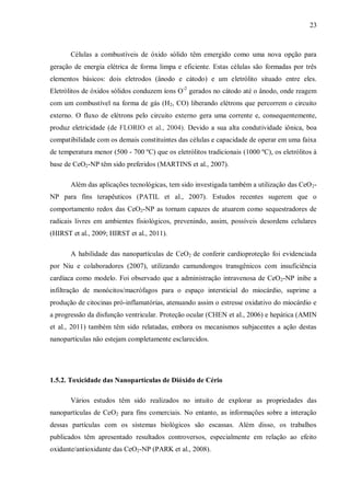 23
Células a combustíveis de óxido sólido têm emergido como uma nova opção para
geração de energia elétrica de forma limpa e eficiente. Estas células são formadas por três
elementos básicos: dois eletrodos (ânodo e cátodo) e um eletrólito situado entre eles.
Eletrólitos de óxidos sólidos conduzem íons O-2
gerados no cátodo até o ânodo, onde reagem
com um combustível na forma de gás (H2, CO) liberando elétrons que percorrem o circuito
externo. O fluxo de elétrons pelo circuito externo gera uma corrente e, consequentemente,
produz eletricidade (de FLORIO et al., 2004). Devido a sua alta condutividade iônica, boa
compatibilidade com os demais constituintes das células e capacidade de operar em uma faixa
de temperatura menor (500 - 700 ºC) que os eletrólitos tradicionais (1000 ºC), os eletrólitos à
base de CeO2-NP têm sido preferidos (MARTINS et al., 2007).
Além das aplicações tecnológicas, tem sido investigada também a utilização das CeO2-
NP para fins terapêuticos (PATIL et al., 2007). Estudos recentes sugerem que o
comportamento redox das CeO2-NP as tornam capazes de atuarem como sequestradores de
radicais livres em ambientes fisiológicos, prevenindo, assim, possíveis desordens celulares
(HIRST et al., 2009; HIRST et al., 2011).
A habilidade das nanopartículas de CeO2 de conferir cardioproteção foi evidenciada
por Niu e colaboradores (2007), utilizando camundongos transgênicos com insuficiência
cardíaca como modelo. Foi observado que a administração intravenosa de CeO2-NP inibe a
infiltração de monócitos/macrófagos para o espaço intersticial do miocárdio, suprime a
produção de citocinas pró-inflamatórias, atenuando assim o estresse oxidativo do miocárdio e
a progressão da disfunção ventricular. Proteção ocular (CHEN et al., 2006) e hepática (AMIN
et al., 2011) também têm sido relatadas, embora os mecanismos subjacentes a ação destas
nanopartículas não estejam completamente esclarecidos.
1.5.2. Toxicidade das Nanopartículas de Dióxido de Cério
Vários estudos têm sido realizados no intuito de explorar as propriedades das
nanopartículas de CeO2 para fins comerciais. No entanto, as informações sobre a interação
dessas partículas com os sistemas biológicos são escassas. Além disso, os trabalhos
publicados têm apresentado resultados controversos, especialmente em relação ao efeito
oxidante/antioxidante das CeO2-NP (PARK et al., 2008).
 