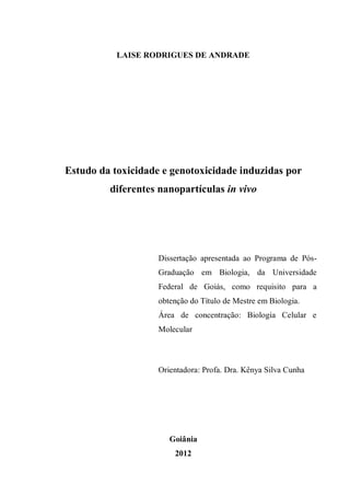 LAISE RODRIGUES DE ANDRADE
Estudo da toxicidade e genotoxicidade induzidas por
diferentes nanopartículas in vivo
Dissertação apresentada ao Programa de Pós-
Graduação em Biologia, da Universidade
Federal de Goiás, como requisito para a
obtenção do Título de Mestre em Biologia.
Área de concentração: Biologia Celular e
Molecular
Orientadora: Profa. Dra. Kênya Silva Cunha
Goiânia
2012
 