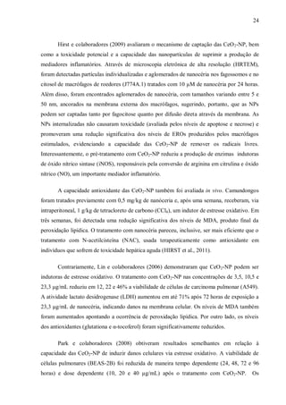 24
Hirst e colaboradores (2009) avaliaram o mecanismo de captação das CeO2-NP, bem
como a toxicidade potencial e a capacidade das nanopartículas de suprimir a produção de
mediadores inflamatórios. Através de microscopia eletrônica de alta resolução (HRTEM),
foram detectadas partículas individualizadas e aglomerados de nanocéria nos fagossomos e no
citosol de macrófagos de roedores (J774A.1) tratados com 10 µM de nanocéria por 24 horas.
Além disso, foram encontrados aglomerados de nanocéria, com tamanhos variando entre 5 e
50 nm, ancorados na membrana externa dos macrófagos, sugerindo, portanto, que as NPs
podem ser captadas tanto por fagocitose quanto por difusão direta através da membrana. As
NPs internalizadas não causaram toxicidade (avaliada pelos níveis de apoptose e necrose) e
promoveram uma redução significativa dos níveis de EROs produzidos pelos macrófagos
estimulados, evidenciando a capacidade das CeO2-NP de remover os radicais livres.
Interessantemente, o pré-tratamento com CeO2-NP reduziu a produção de enzimas indutoras
de óxido nítrico sintase (iNOS), responsáveis pela conversão de arginina em citrulina e óxido
nítrico (NO), um importante mediador inflamatório.
A capacidade antioxidante das CeO2-NP também foi avaliada in vivo. Camundongos
foram tratados previamente com 0,5 mg/kg de nanóceria e, após uma semana, receberam, via
intraperitoneal, 1 g/kg de tetracloreto de carbono (CCl4), um indutor de estresse oxidativo. Em
três semanas, foi detectada uma redução significativa dos níveis de MDA, produto final da
peroxidação lipídica. O tratamento com nanocéria pareceu, inclusive, ser mais eficiente que o
tratamento com N-acetilcisteína (NAC), usada terapeuticamente como antioxidante em
indivíduos que sofrem de toxicidade hepática aguda (HIRST et al., 2011).
Contrariamente, Lin e colaboradores (2006) demonstraram que CeO2-NP podem ser
indutoras de estresse oxidativo. O tratamento com CeO2-NP nas concentrações de 3,5, 10,5 e
23,3 μg/mL reduziu em 12, 22 e 46% a viabilidade de células de carcinoma pulmonar (A549).
A atividade lactato desidrogenase (LDH) aumentou em até 71% após 72 horas de exposição a
23,3 μg/mL de nanocéria, indicando danos na membrana celular. Os níveis de MDA também
foram aumentados apontando a ocorrência de peroxidação lipídica. Por outro lado, os níveis
dos antioxidantes (glutationa e α-tocoferol) foram significativamente reduzidos.
Park e colaboradores (2008) obtiveram resultados semelhantes em relação à
capacidade das CeO2-NP de induzir danos celulares via estresse oxidativo. A viabilidade de
células pulmonares (BEAS-2B) foi reduzida de maneira tempo dependente (24, 48, 72 e 96
horas) e dose dependente (10, 20 e 40 µg/mL) após o tratamento com CeO2-NP. Os
 