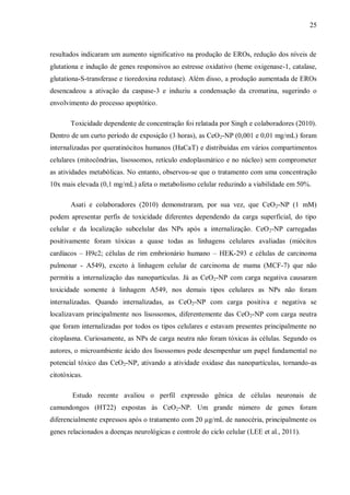 25
resultados indicaram um aumento significativo na produção de EROs, redução dos níveis de
glutationa e indução de genes responsivos ao estresse oxidativo (heme oxigenase-1, catalase,
glutationa-S-transferase e tioredoxina redutase). Além disso, a produção aumentada de EROs
desencadeou a ativação da caspase-3 e induziu a condensação da cromatina, sugerindo o
envolvimento do processo apoptótico.
Toxicidade dependente de concentração foi relatada por Singh e colaboradores (2010).
Dentro de um curto período de exposição (3 horas), as CeO2-NP (0,001 e 0,01 mg/mL) foram
internalizadas por queratinócitos humanos (HaCaT) e distribuídas em vários compartimentos
celulares (mitocôndrias, lisossomos, retículo endoplasmático e no núcleo) sem comprometer
as atividades metabólicas. No entanto, observou-se que o tratamento com uma concentração
10x mais elevada (0,1 mg/mL) afeta o metabolismo celular reduzindo a viabilidade em 50%.
Asati e colaboradores (2010) demonstraram, por sua vez, que CeO2-NP (1 mM)
podem apresentar perfis de toxicidade diferentes dependendo da carga superficial, do tipo
celular e da localização subcelular das NPs após a internalização. CeO2-NP carregadas
positivamente foram tóxicas a quase todas as linhagens celulares avaliadas (miócitos
cardíacos – H9c2; células de rim embrionário humano – HEK-293 e células de carcinoma
pulmonar - A549), exceto à linhagem celular de carcinoma de mama (MCF-7) que não
permitiu a internalização das nanopartículas. Já as CeO2-NP com carga negativa causaram
toxicidade somente à linhagem A549, nos demais tipos celulares as NPs não foram
internalizadas. Quando internalizadas, as CeO2-NP com carga positiva e negativa se
localizavam principalmente nos lisossomos, diferentemente das CeO2-NP com carga neutra
que foram internalizadas por todos os tipos celulares e estavam presentes principalmente no
citoplasma. Curiosamente, as NPs de carga neutra não foram tóxicas às células. Segundo os
autores, o microambiente ácido dos lisossomos pode desempenhar um papel fundamental no
potencial tóxico das CeO2-NP, ativando a atividade oxidase das nanopartículas, tornando-as
citotóxicas.
Estudo recente avaliou o perfil expressão gênica de células neuronais de
camundongos (HT22) expostas às CeO2-NP. Um grande número de genes foram
diferencialmente expressos após o tratamento com 20 µg/mL de nanocéria, principalmente os
genes relacionados a doenças neurológicas e controle do ciclo celular (LEE et al., 2011).
 