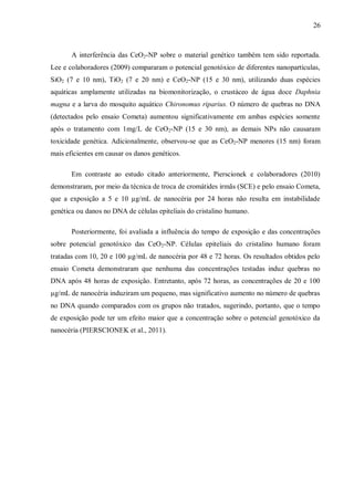 26
A interferência das CeO2-NP sobre o material genético também tem sido reportada.
Lee e colaboradores (2009) compararam o potencial genotóxico de diferentes nanopartículas,
SiO2 (7 e 10 nm), TiO2 (7 e 20 nm) e CeO2-NP (15 e 30 nm), utilizando duas espécies
aquáticas amplamente utilizadas na biomonitorização, o crustáceo de água doce Daphnia
magna e a larva do mosquito aquático Chironomus riparius. O número de quebras no DNA
(detectados pelo ensaio Cometa) aumentou significativamente em ambas espécies somente
após o tratamento com 1mg/L de CeO2-NP (15 e 30 nm), as demais NPs não causaram
toxicidade genética. Adicionalmente, observou-se que as CeO2-NP menores (15 nm) foram
mais eficientes em causar os danos genéticos.
Em contraste ao estudo citado anteriormente, Pierscionek e colaboradores (2010)
demonstraram, por meio da técnica de troca de cromátides irmãs (SCE) e pelo ensaio Cometa,
que a exposição a 5 e 10 µg/mL de nanocéria por 24 horas não resulta em instabilidade
genética ou danos no DNA de células epiteliais do cristalino humano.
Posteriormente, foi avaliada a influência do tempo de exposição e das concentrações
sobre potencial genotóxico das CeO2-NP. Células epiteliais do cristalino humano foram
tratadas com 10, 20 e 100 µg/mL de nanocéria por 48 e 72 horas. Os resultados obtidos pelo
ensaio Cometa demonstraram que nenhuma das concentrações testadas induz quebras no
DNA após 48 horas de exposição. Entretanto, após 72 horas, as concentrações de 20 e 100
µg/mL de nanocéria induziram um pequeno, mas significativo aumento no número de quebras
no DNA quando comparados com os grupos não tratados, sugerindo, portanto, que o tempo
de exposição pode ter um efeito maior que a concentração sobre o potencial genotóxico da
nanocéria (PIERSCIONEK et al., 2011).
 
