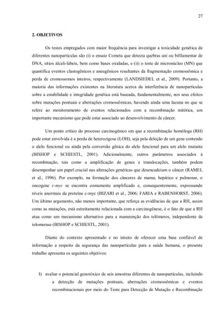 27
2. OBJETIVOS
Os testes empregados com maior frequência para investigar a toxicidade genética de
diferentes nanopartículas são (i) o ensaio Cometa que detecta quebras uni ou bifilamentar de
DNA, sítios álcali-lábeis, bem como bases oxidadas, e (ii) o teste de micronúcleo (MN) que
quantifica eventos clastogênicos e aneugênicos resultantes da fragmentação cromossômica e
perda de cromossomos inteiros, respectivamente (LANDSIEDEL et al., 2009). Portanto, a
maioria das informações existentes na literatura acerca da interferência de nanopartículas
sobre a estabilidade e integridade genética está baseada, fundamentalmente, nos seus efeitos
sobre mutações pontuais e aberrações cromossômicas, havendo ainda uma lacuna no que se
refere ao monitoramento de eventos relacionados com a recombinação mitótica, um
importante mecanismo que pode estar associado ao desenvolvimento de câncer.
Um ponto crítico do processo carcinogênico em que a recombinação homóloga (RH)
pode estar envolvida é a perda de heterozigose (LOH), seja pela deleção de um gene contendo
o alelo funcional ou ainda pela conversão gênica do alelo funcional para um alelo mutante
(BISHOP e SCHIESTL, 2001). Adicionalmente, outros parâmetros associados à
recombinação, tais como a amplificação de genes e translocações, também podem
desempenhar um papel crucial nas alterações genéticas que desencadeiam o câncer (RAMEL
et al., 1996). Por exemplo, na formação dos cânceres de mama, hepático e pulmonar, o
oncogene c-myc se encontra comumente amplificado e, consequentemente, expressando
níveis anormais da proteína c-myc (BIZARI et al., 2006; FARIA e RABENHORST, 2006).
Um último argumento, não menos importante, que reforça as evidências de que a RH, assim
como as mutações, está estreitamente relacionada com a carcinogênese, é o fato de que a RH
atua como um mecanismo alternativo para a manutenção dos telômeros, independente de
telomerase (BISHOP e SCHIESTL, 2001).
Diante do contexto apresentado e no intuito de oferecer uma base confiável de
informação a respeito da segurança das nanopartículas para a saúde humana, o presente
trabalho apresenta os seguintes objetivos:
I) avaliar o potencial genotóxico de seis amostras diferentes de nanopartículas, incluindo
a detecção de mutações pontuais, aberrações cromossômicas e eventos
recombinacionais por meio do Teste para Detecção de Mutação e Recombinação
 