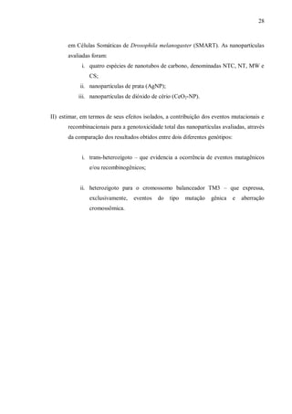 28
em Células Somáticas de Drosophila melanogaster (SMART). As nanopartículas
avaliadas foram:
i. quatro espécies de nanotubos de carbono, denominadas NTC, NT, MW e
CS;
ii. nanopartículas de prata (AgNP);
iii. nanopartículas de dióxido de cério (CeO2-NP).
II) estimar, em termos de seus efeitos isolados, a contribuição dos eventos mutacionais e
recombinacionais para a genotoxicidade total das nanopartículas avaliadas, através
da comparação dos resultados obtidos entre dois diferentes genótipos:
i. trans-heterozigoto – que evidencia a ocorrência de eventos mutagênicos
e/ou recombinogênicos;
ii. heterozigoto para o cromossomo balanceador TM3 – que expressa,
exclusivamente, eventos do tipo mutação gênica e aberração
cromossômica.
 