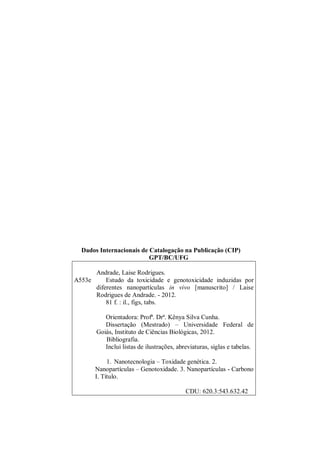 Dados Internacionais de Catalogação na Publicação (CIP)
GPT/BC/UFG
A553e
Andrade, Laise Rodrigues.
Estudo da toxicidade e genotoxicidade induzidas por
diferentes nanopartículas in vivo [manuscrito] / Laise
Rodrigues de Andrade. - 2012.
81 f. : il., figs, tabs.
Orientadora: Profª. Drª. Kênya Silva Cunha.
Dissertação (Mestrado) – Universidade Federal de
Goiás, Instituto de Ciências Biológicas, 2012.
Bibliografia.
Inclui listas de ilustrações, abreviaturas, siglas e tabelas.
1. Nanotecnologia – Toxidade genética. 2.
Nanopartículas – Genotoxidade. 3. Nanopartículas - Carbono
I. Título.
CDU: 620.3:543.632.42
 