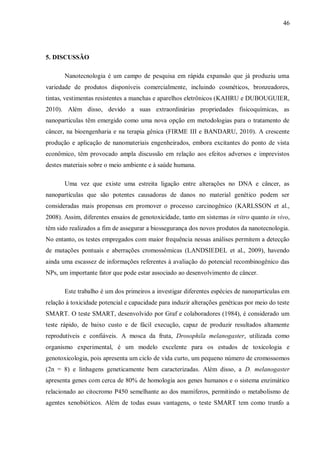46
5. DISCUSSÃO
Nanotecnologia é um campo de pesquisa em rápida expansão que já produziu uma
variedade de produtos disponíveis comercialmente, incluindo cosméticos, bronzeadores,
tintas, vestimentas resistentes a manchas e aparelhos eletrônicos (KAHRU e DUBOUGUIER,
2010). Além disso, devido a suas extraordinárias propriedades fisicoquímicas, as
nanopartículas têm emergido como uma nova opção em metodologias para o tratamento de
câncer, na bioengenharia e na terapia gênica (FIRME III e BANDARU, 2010). A crescente
produção e aplicação de nanomateriais engenheirados, embora excitantes do ponto de vista
econômico, têm provocado ampla discussão em relação aos efeitos adversos e imprevistos
destes materiais sobre o meio ambiente e à saúde humana.
Uma vez que existe uma estreita ligação entre alterações no DNA e câncer, as
nanopartículas que são potentes causadoras de danos no material genético podem ser
consideradas mais propensas em promover o processo carcinogênico (KARLSSON et al.,
2008). Assim, diferentes ensaios de genotoxicidade, tanto em sistemas in vitro quanto in vivo,
têm sido realizados a fim de assegurar a biossegurança dos novos produtos da nanotecnologia.
No entanto, os testes empregados com maior frequência nessas análises permitem a detecção
de mutações pontuais e aberrações cromossômicas (LANDSIEDEL et al., 2009), havendo
ainda uma escassez de informações referentes à avaliação do potencial recombinogênico das
NPs, um importante fator que pode estar associado ao desenvolvimento de câncer.
Este trabalho é um dos primeiros a investigar diferentes espécies de nanopartículas em
relação à toxicidade potencial e capacidade para induzir alterações genéticas por meio do teste
SMART. O teste SMART, desenvolvido por Graf e colaboradores (1984), é considerado um
teste rápido, de baixo custo e de fácil execução, capaz de produzir resultados altamente
reprodutíveis e confiáveis. A mosca da fruta, Drosophila melanogaster, utilizada como
organismo experimental, é um modelo excelente para os estudos de toxicologia e
genotoxicologia, pois apresenta um ciclo de vida curto, um pequeno número de cromossomos
(2n = 8) e linhagens geneticamente bem caracterizadas. Além disso, a D. melanogaster
apresenta genes com cerca de 80% de homologia aos genes humanos e o sistema enzimático
relacionado ao citocromo P450 semelhante ao dos mamíferos, permitindo o metabolismo de
agentes xenobióticos. Além de todas essas vantagens, o teste SMART tem como trunfo a
 