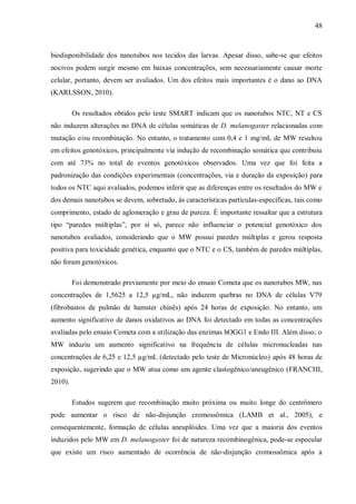 48
biodisponibilidade dos nanotubos nos tecidos das larvas. Apesar disso, sabe-se que efeitos
nocivos podem surgir mesmo em baixas concentrações, sem necessariamente causar morte
celular, portanto, devem ser avaliados. Um dos efeitos mais importantes é o dano ao DNA
(KARLSSON, 2010).
Os resultados obtidos pelo teste SMART indicam que os nanotubos NTC, NT e CS
não induzem alterações no DNA de células somáticas de D. melanogaster relacionadas com
mutação e/ou recombinação. No entanto, o tratamento com 0,4 e 1 mg/mL de MW resultou
em efeitos genotóxicos, principalmente via indução de recombinação somática que contribuiu
com até 73% no total de eventos genotóxicos observados. Uma vez que foi feita a
padronização das condições experimentais (concentrações, via e duração da exposição) para
todos os NTC aqui avaliados, podemos inferir que as diferenças entre os resultados do MW e
dos demais nanotubos se devem, sobretudo, às características partículas-específicas, tais como
comprimento, estado de aglomeração e grau de pureza. É importante ressaltar que a estrutura
tipo “paredes múltiplas”, por si só, parece não influenciar o potencial genotóxico dos
nanotubos avaliados, considerando que o MW possui paredes múltiplas e gerou resposta
positiva para toxicidade genética, enquanto que o NTC e o CS, também de paredes múltiplas,
não foram genotóxicos.
Foi demonstrado previamente por meio do ensaio Cometa que os nanotubos MW, nas
concentrações de 1,5625 a 12,5 µg/mL, não induzem quebras no DNA de células V79
(fibrobastos de pulmão de hamster chinês) após 24 horas de exposição. No entanto, um
aumento significativo de danos oxidativos ao DNA foi detectado em todas as concentrações
avaliadas pelo ensaio Cometa com a utilização das enzimas hOGG1 e Endo III. Além disso, o
MW induziu um aumento significativo na frequência de células micronucleadas nas
concentrações de 6,25 e 12,5 µg/mL (detectado pelo teste de Micronúcleo) após 48 horas de
exposição, sugerindo que o MW atua como um agente clastogênico/aneugênico (FRANCHI,
2010).
Estudos sugerem que recombinação muito próxima ou muito longe do centrômero
pode aumentar o risco de não-disjunção cromossômica (LAMB et al., 2005), e
consequentemente, formação de células aneuplóides. Uma vez que a maioria dos eventos
induzidos pelo MW em D. melanogaster foi de natureza recombinogênica, pode-se especular
que existe um risco aumentado de ocorrência de não-disjunção cromossômica após a
 