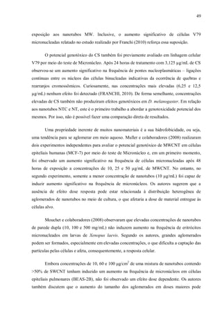 49
exposição aos nanotubos MW. Inclusive, o aumento significativo de células V79
micronucleadas relatado no estudo realizado por Franchi (2010) reforça essa suposição.
O potencial genotóxico do CS também foi previamente avaliado em linhagem celular
V79 por meio do teste de Micronúcleo. Após 24 horas de tratamento com 3,125 µg/mL de CS
observou-se um aumento significativo na frequência de pontes nucleoplasmáticas – ligações
contínuas entre os núcleos das células binucleadas indicativas da ocorrência de quebras e
rearranjos cromossômicos. Curiosamente, nas concentrações mais elevadas (6,25 e 12,5
µg/mL) nenhum efeito foi detectado (FRANCHI, 2010). De forma semelhante, concentrações
elevadas de CS também não produziram efeitos genotóxicos em D. melanogaster. Em relação
aos nanotubos NTC e NT, este é o primeiro trabalho a abordar a genotoxicidade potencial dos
mesmos. Por isso, não é possível fazer uma comparação direta de resultados.
Uma propriedade inerente de muitos nanomateriais é a sua hidrofobicidade, ou seja,
uma tendência para se aglomerar em meio aquoso. Muller e colaboradores (2008) realizaram
dois experimentos independentes para avaliar o potencial genotóxico de MWCNT em células
epiteliais humanas (MCF-7) por meio do teste de Micronúcleo e, em um primeiro momento,
foi observado um aumento significativo na frequência de células micronucleadas após 48
horas de exposição a concentrações de 10, 25 e 50 µg/mL de MWCNT. No entanto, no
segundo experimento, somente a menor concentração de nanotubos (10 µg/mL) foi capaz de
induzir aumento significativo na frequência de micronúcleos. Os autores sugerem que a
ausência de efeito dose resposta pode estar relacionada à distribuição heterogênea de
aglomerados de nanotubos no meio de cultura, o que afetaria a dose de material entregue às
células alvo.
Mouchet e colaboradores (2008) observaram que elevadas concentrações de nanotubos
de parede dupla (10, 100 e 500 mg/mL) não induzem aumento na frequência de eritrócitos
micronucleados em larvas de Xenopus laevis. Segundo os autores, grandes aglomerados
podem ser formados, especialmente em elevadas concentrações, o que dificulta a captação das
partículas pelas células e afeta, consequentemente, a resposta celular.
Embora concentrações de 10, 60 e 100 μg/cm2
de uma mistura de nanotubos contendo
>50% de SWCNT tenham induzido um aumento na frequência de micronúcleos em células
epiteliais pulmonares (BEAS-2B), não foi observado um efeito dose dependente. Os autores
também discutem que o aumento do tamanho dos aglomerados em doses maiores pode
 